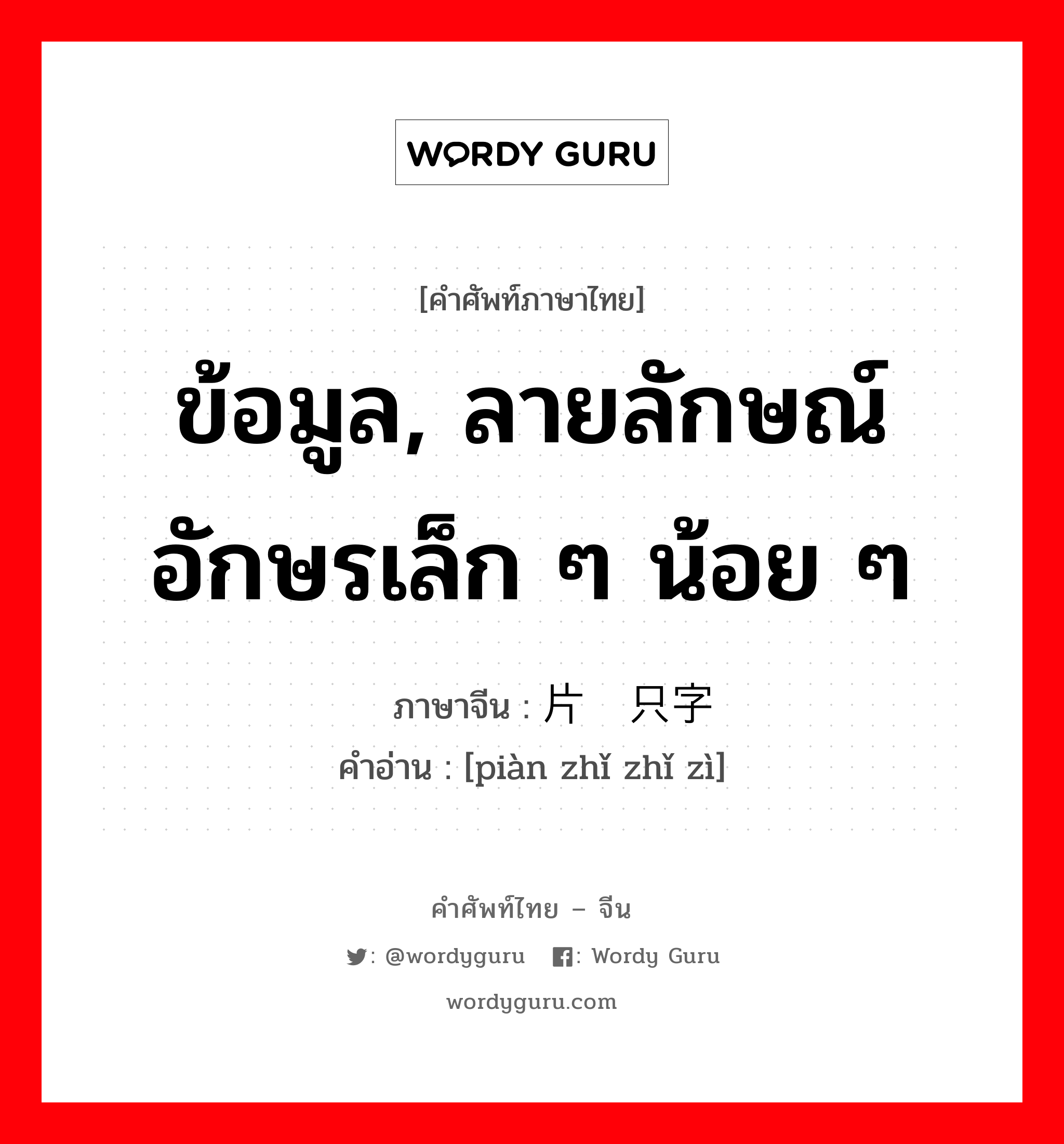 ข้อมูล, ลายลักษณ์อักษรเล็ก ๆ น้อย ๆ ภาษาจีนคืออะไร, คำศัพท์ภาษาไทย - จีน ข้อมูล, ลายลักษณ์อักษรเล็ก ๆ น้อย ๆ ภาษาจีน 片纸只字 คำอ่าน [piàn zhǐ zhǐ zì]