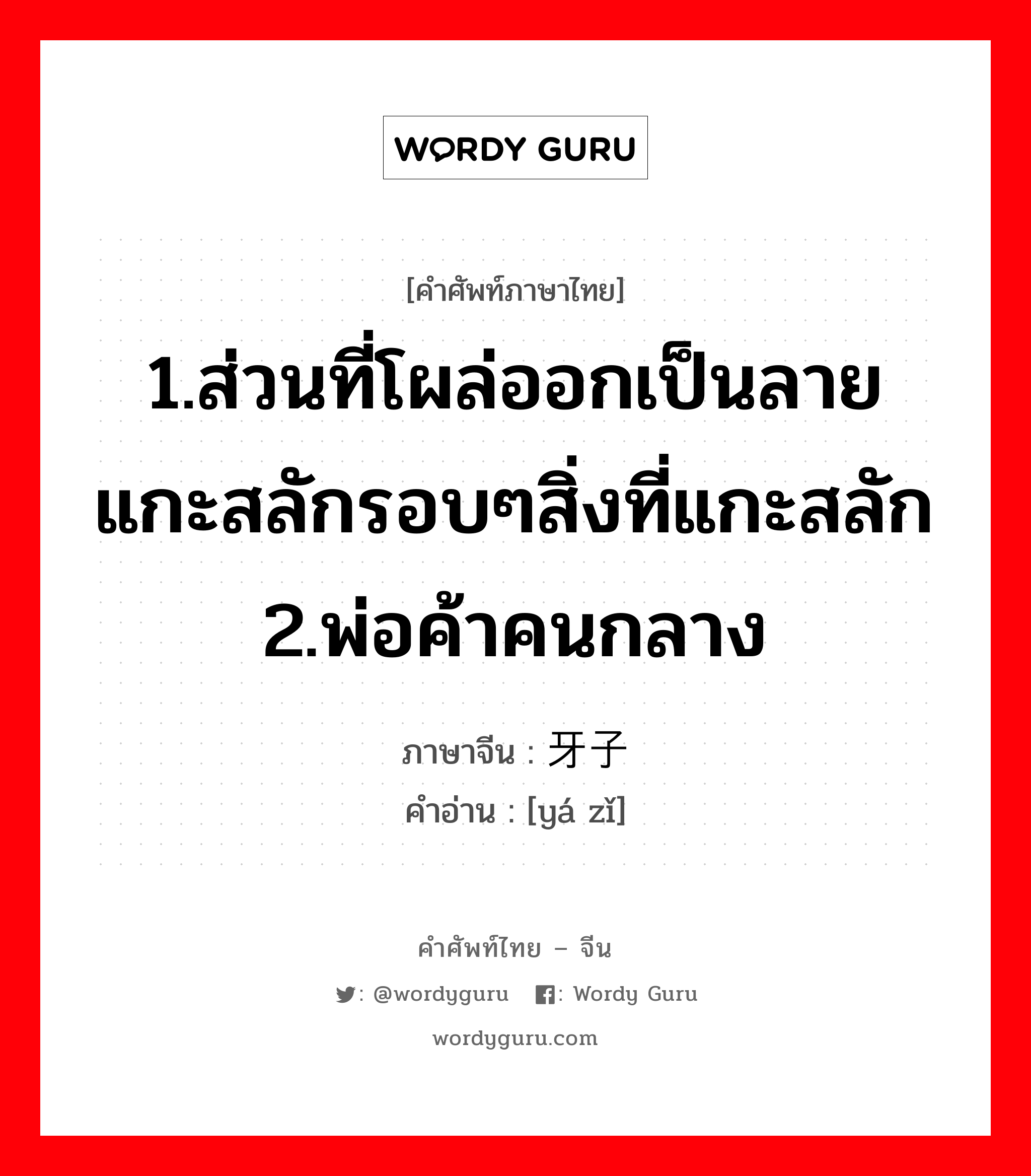 1.ส่วนที่โผล่ออกเป็นลายแกะสลักรอบๆสิ่งที่แกะสลัก 2.พ่อค้าคนกลาง ภาษาจีนคืออะไร, คำศัพท์ภาษาไทย - จีน 1.ส่วนที่โผล่ออกเป็นลายแกะสลักรอบๆสิ่งที่แกะสลัก 2.พ่อค้าคนกลาง ภาษาจีน 牙子 คำอ่าน [yá zǐ]