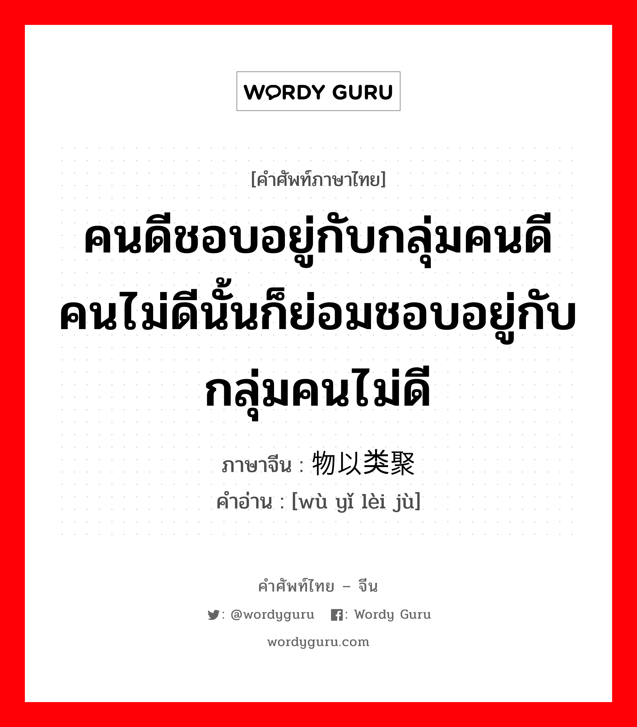 คนดีชอบอยู่กับกลุ่มคนดีคนไม่ดีนั้นก็ย่อมชอบอยู่กับกลุ่มคนไม่ดี ภาษาจีนคืออะไร, คำศัพท์ภาษาไทย - จีน คนดีชอบอยู่กับกลุ่มคนดีคนไม่ดีนั้นก็ย่อมชอบอยู่กับกลุ่มคนไม่ดี ภาษาจีน 物以类聚 คำอ่าน [wù yǐ lèi jù]