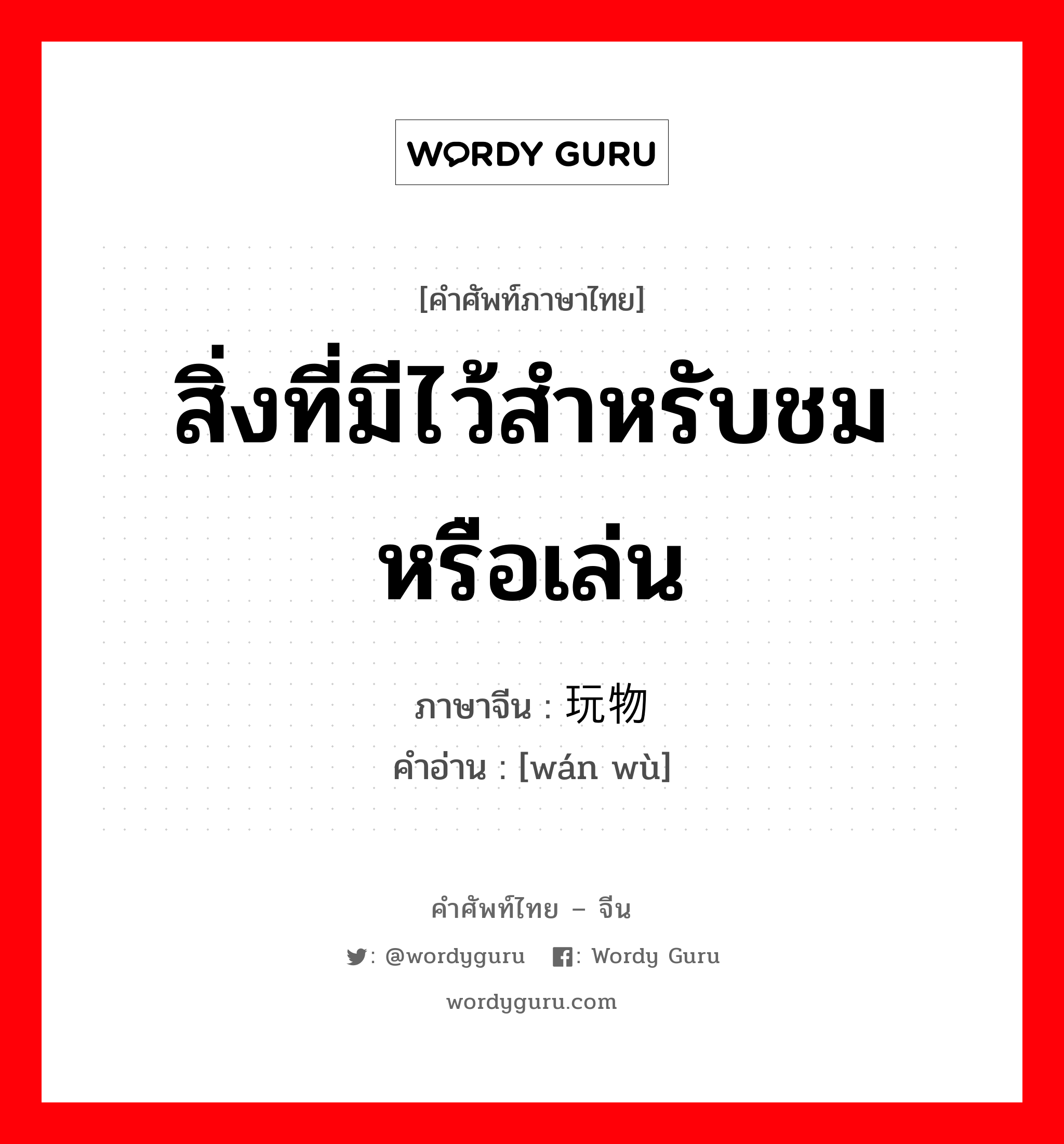 สิ่งที่มีไว้สำหรับชมหรือเล่น ภาษาจีนคืออะไร, คำศัพท์ภาษาไทย - จีน สิ่งที่มีไว้สำหรับชมหรือเล่น ภาษาจีน 玩物 คำอ่าน [wán wù]