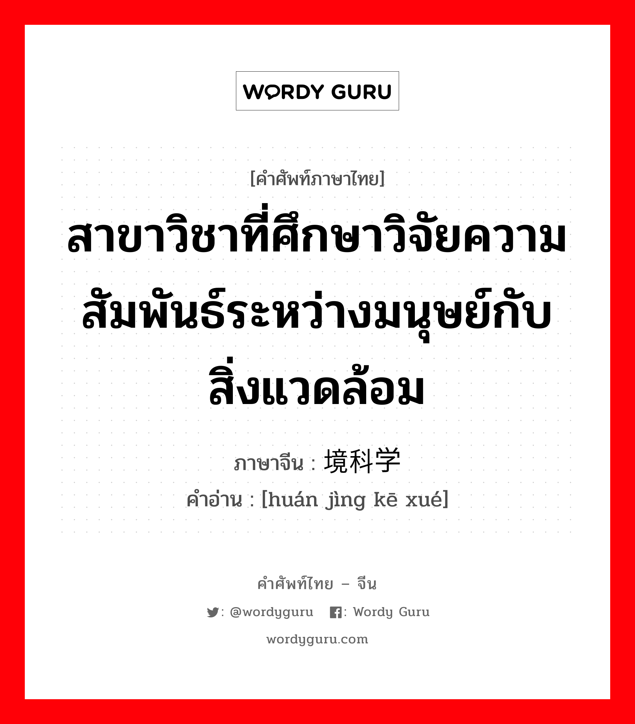 สาขาวิชาที่ศึกษาวิจัยความสัมพันธ์ระหว่างมนุษย์กับสิ่งแวดล้อม ภาษาจีนคืออะไร, คำศัพท์ภาษาไทย - จีน สาขาวิชาที่ศึกษาวิจัยความสัมพันธ์ระหว่างมนุษย์กับสิ่งแวดล้อม ภาษาจีน 环境科学 คำอ่าน [huán jìng kē xué]