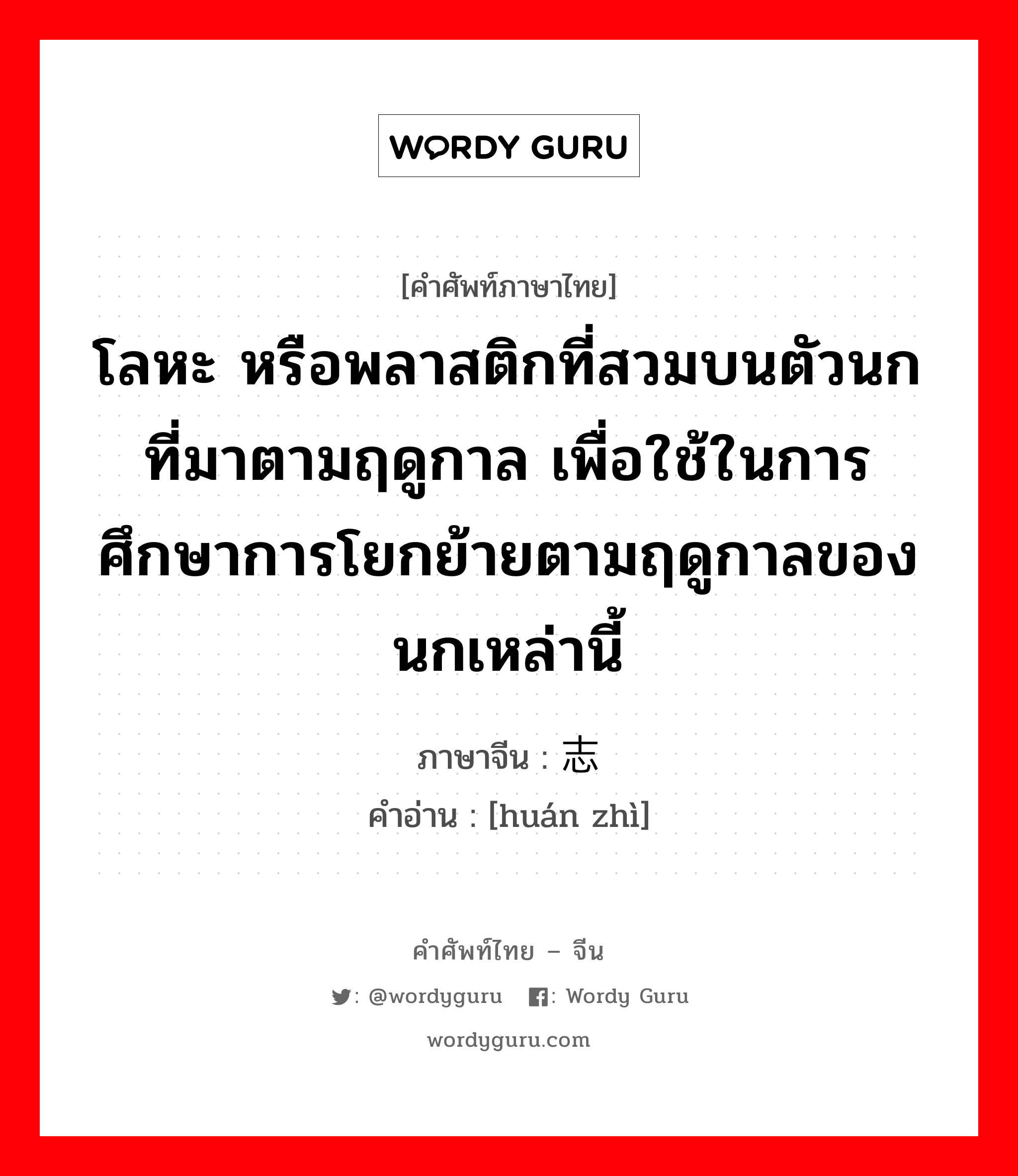 โลหะ หรือพลาสติกที่สวมบนตัวนกที่มาตามฤดูกาล เพื่อใช้ในการศึกษาการโยกย้ายตามฤดูกาลของนกเหล่านี้ ภาษาจีนคืออะไร, คำศัพท์ภาษาไทย - จีน โลหะ หรือพลาสติกที่สวมบนตัวนกที่มาตามฤดูกาล เพื่อใช้ในการศึกษาการโยกย้ายตามฤดูกาลของนกเหล่านี้ ภาษาจีน 环志 คำอ่าน [huán zhì]