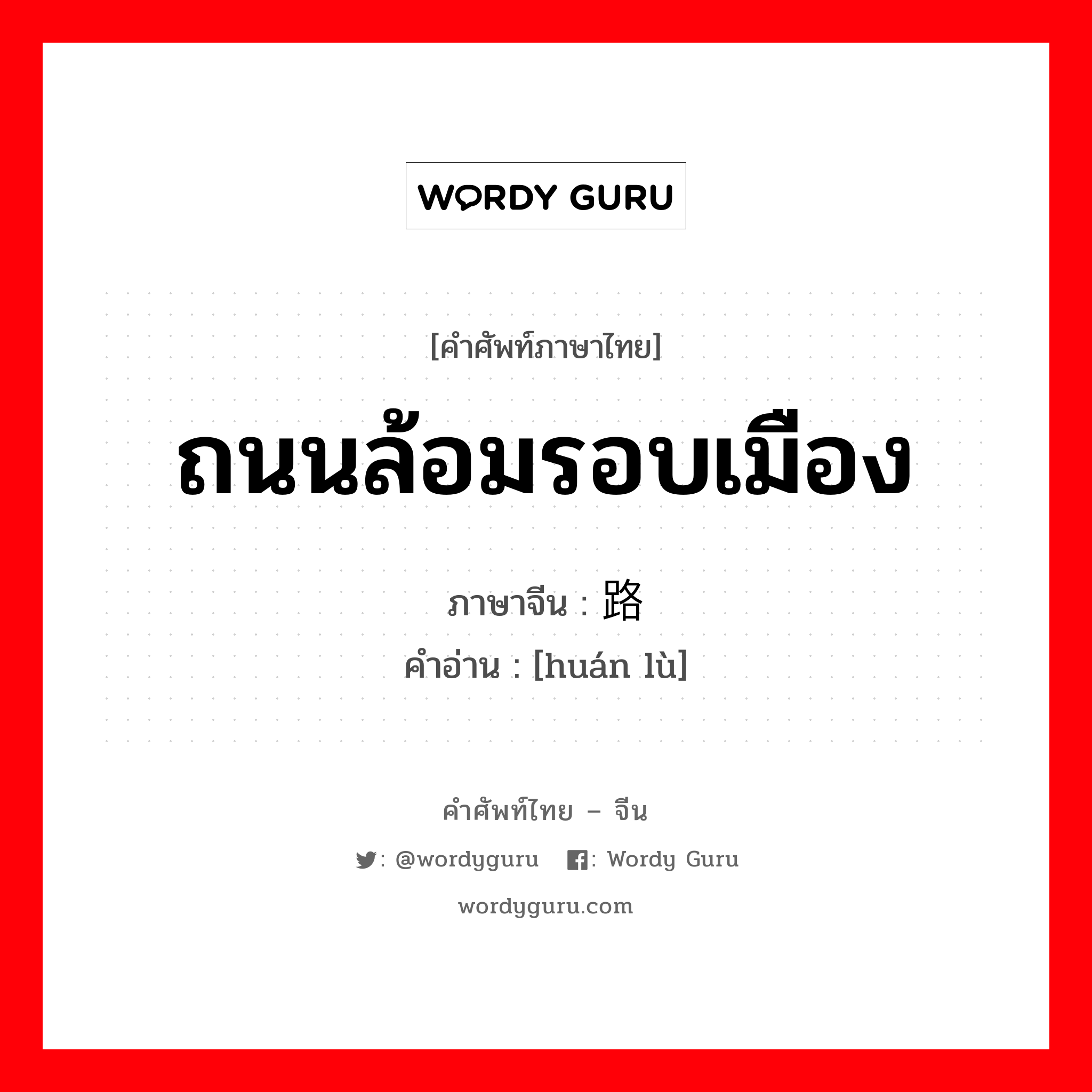 ถนนล้อมรอบเมือง ภาษาจีนคืออะไร, คำศัพท์ภาษาไทย - จีน ถนนล้อมรอบเมือง ภาษาจีน 环路 คำอ่าน [huán lù]