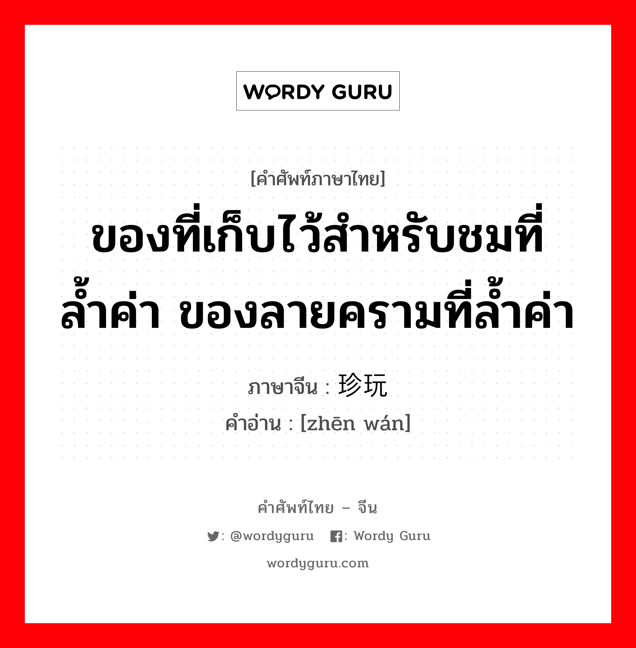 ของที่เก็บไว้สำหรับชมที่ล้ำค่า ของลายครามที่ล้ำค่า ภาษาจีนคืออะไร, คำศัพท์ภาษาไทย - จีน ของที่เก็บไว้สำหรับชมที่ล้ำค่า ของลายครามที่ล้ำค่า ภาษาจีน 珍玩 คำอ่าน [zhēn wán]