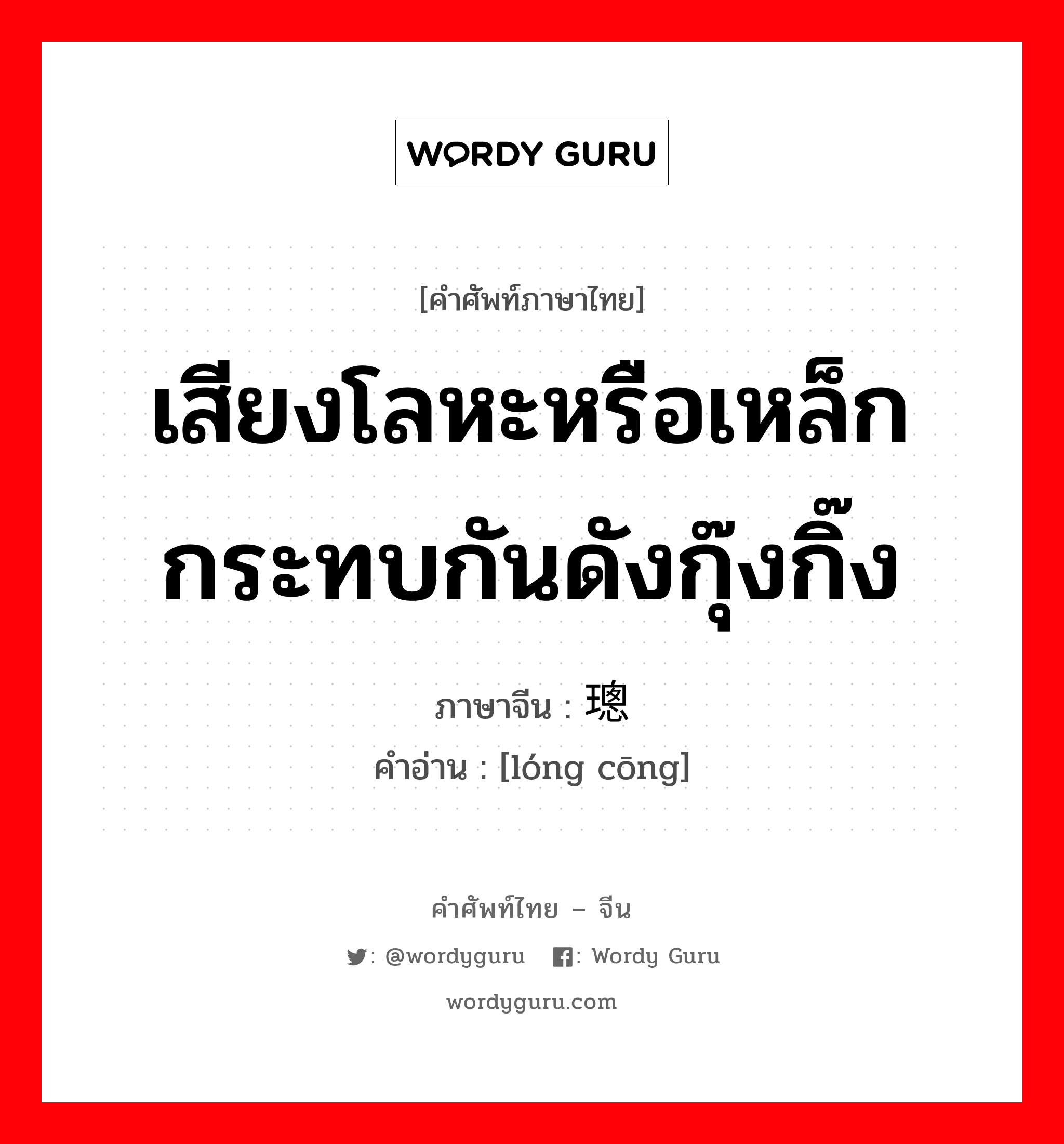 เสียงโลหะหรือเหล็กกระทบกันดังกุ๊งกิ๊ง ภาษาจีนคืออะไร, คำศัพท์ภาษาไทย - จีน เสียงโลหะหรือเหล็กกระทบกันดังกุ๊งกิ๊ง ภาษาจีน 珑璁 คำอ่าน [lóng cōng]