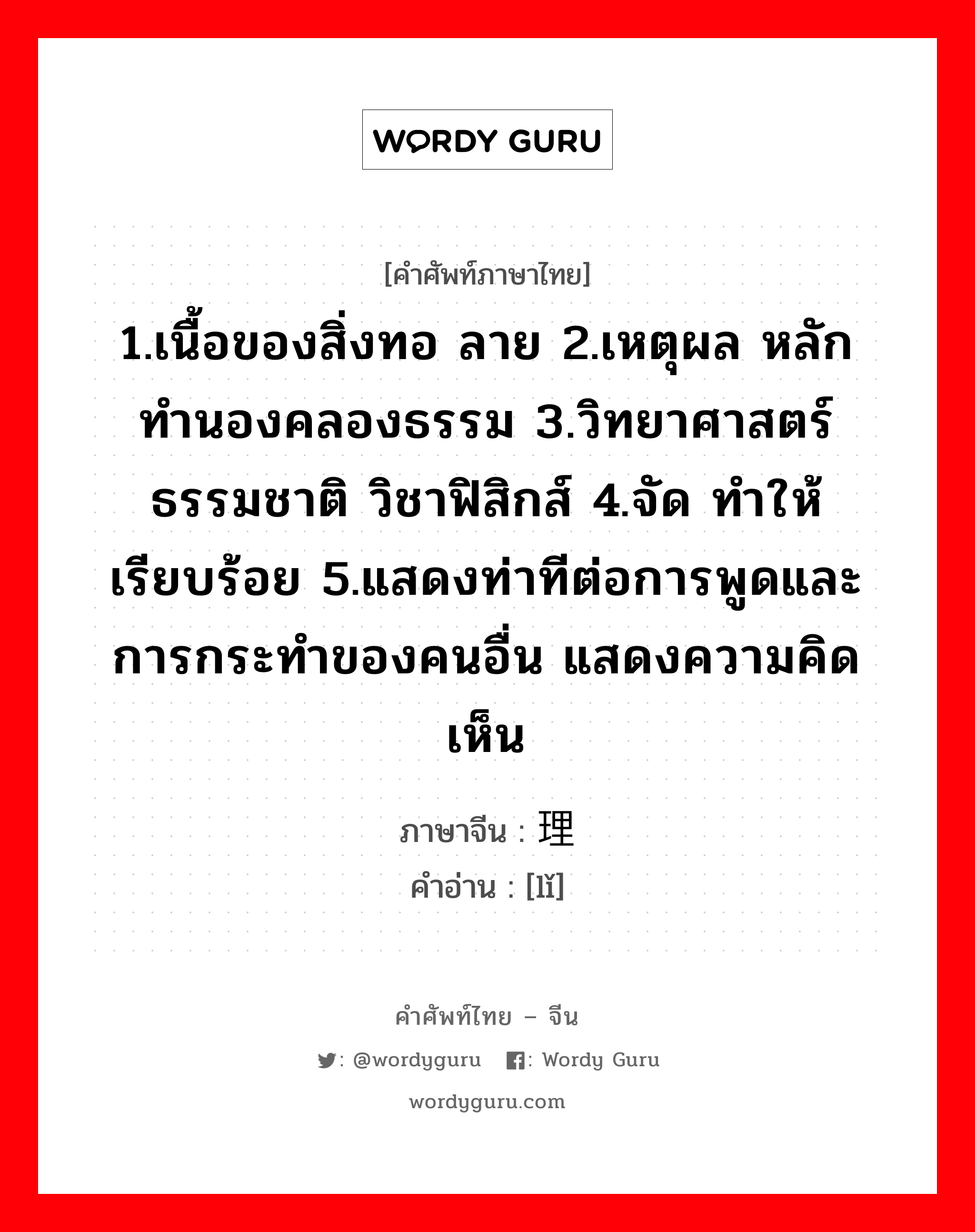 1.เนื้อของสิ่งทอ ลาย 2.เหตุผล หลักทำนองคลองธรรม 3.วิทยาศาสตร์ธรรมชาติ วิชาฟิสิกส์ 4.จัด ทำให้เรียบร้อย 5.แสดงท่าทีต่อการพูดและการกระทำของคนอื่น แสดงความคิดเห็น ภาษาจีนคืออะไร, คำศัพท์ภาษาไทย - จีน 1.เนื้อของสิ่งทอ ลาย 2.เหตุผล หลักทำนองคลองธรรม 3.วิทยาศาสตร์ธรรมชาติ วิชาฟิสิกส์ 4.จัด ทำให้เรียบร้อย 5.แสดงท่าทีต่อการพูดและการกระทำของคนอื่น แสดงความคิดเห็น ภาษาจีน 理 คำอ่าน [lǐ]