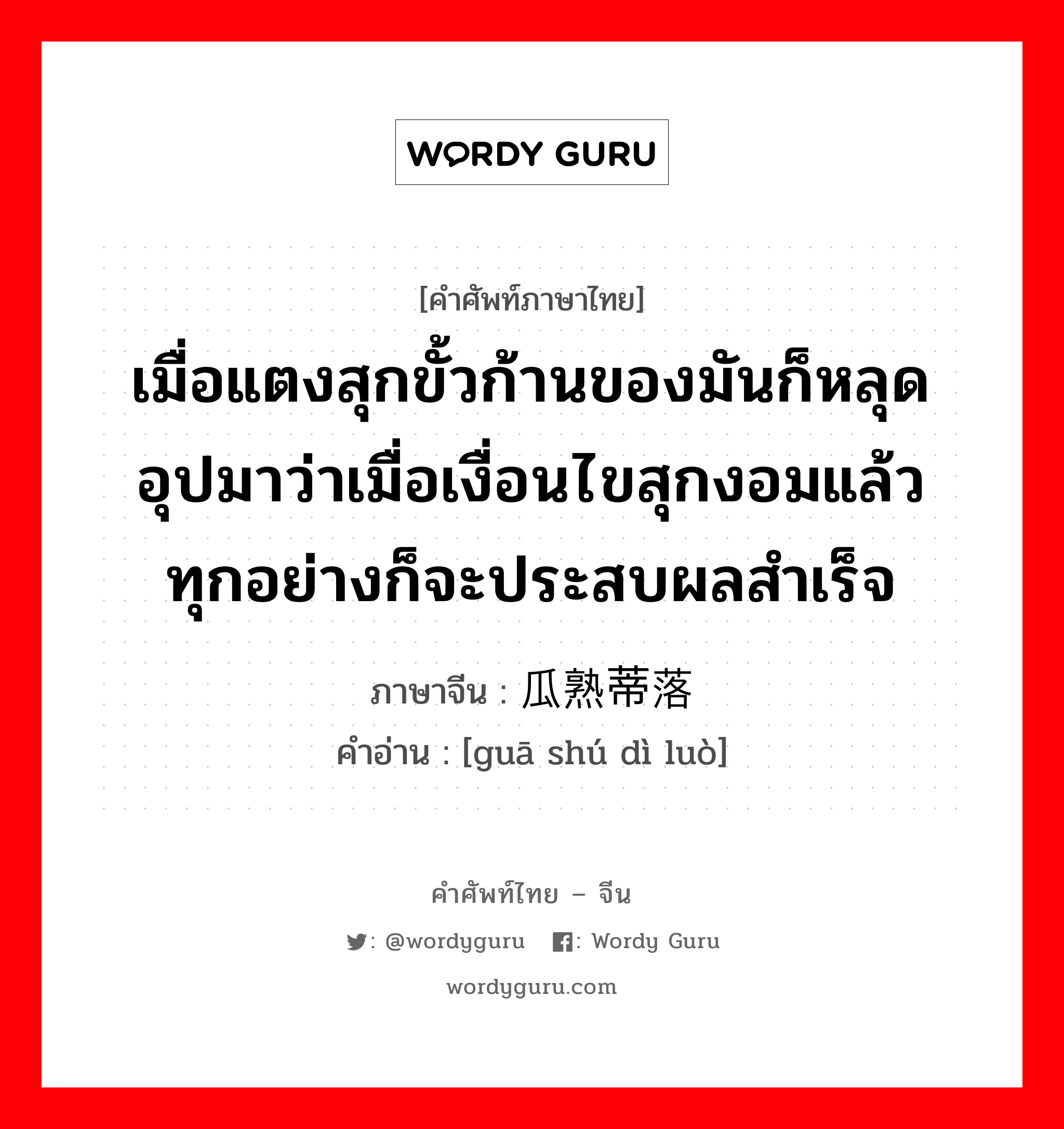 เมื่อแตงสุกขั้วก้านของมันก็หลุด อุปมาว่าเมื่อเงื่อนไขสุกงอมแล้ว ทุกอย่างก็จะประสบผลสำเร็จ ภาษาจีนคืออะไร, คำศัพท์ภาษาไทย - จีน เมื่อแตงสุกขั้วก้านของมันก็หลุด อุปมาว่าเมื่อเงื่อนไขสุกงอมแล้ว ทุกอย่างก็จะประสบผลสำเร็จ ภาษาจีน 瓜熟蒂落 คำอ่าน [guā shú dì luò]