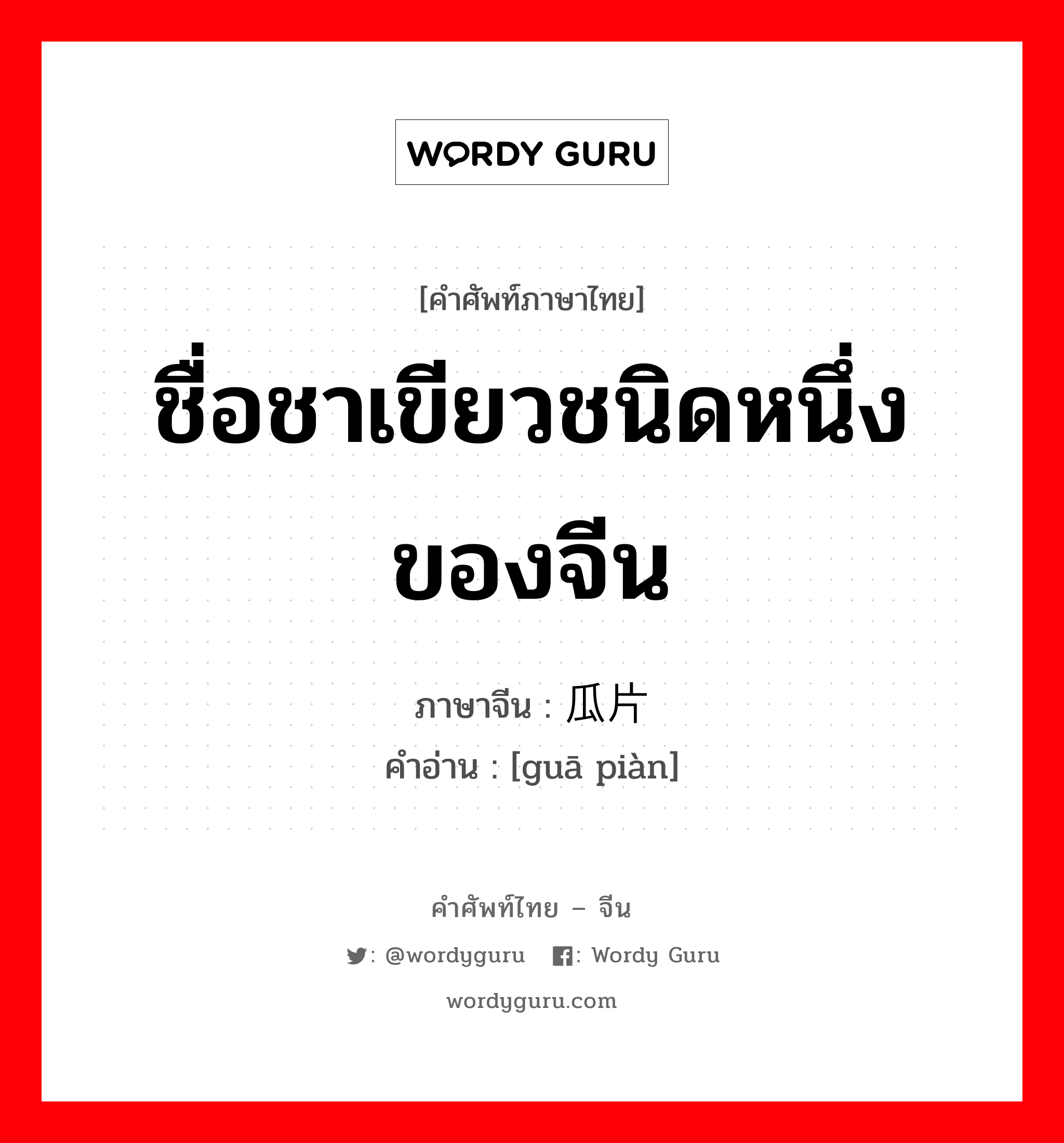 ชื่อชาเขียวชนิดหนึ่งของจีน ภาษาจีนคืออะไร, คำศัพท์ภาษาไทย - จีน ชื่อชาเขียวชนิดหนึ่งของจีน ภาษาจีน 瓜片 คำอ่าน [guā piàn]