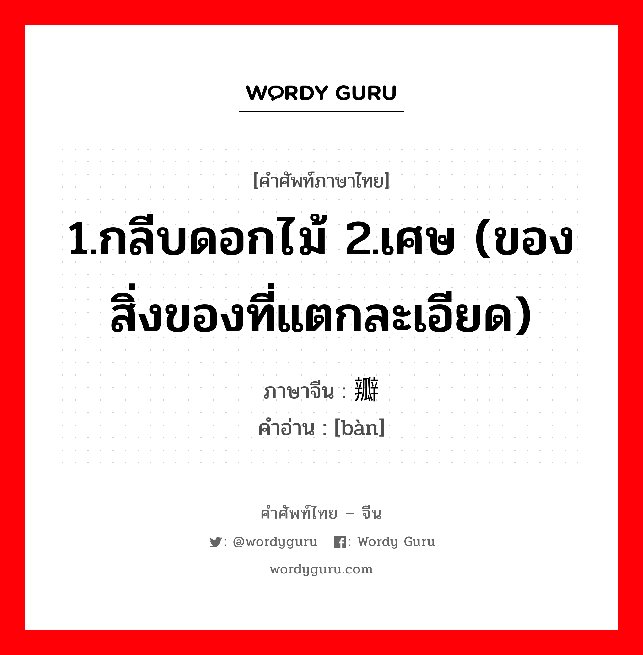 1.กลีบดอกไม้ 2.เศษ (ของสิ่งของที่แตกละเอียด) ภาษาจีนคืออะไร, คำศัพท์ภาษาไทย - จีน 1.กลีบดอกไม้ 2.เศษ (ของสิ่งของที่แตกละเอียด) ภาษาจีน 瓣 คำอ่าน [bàn]