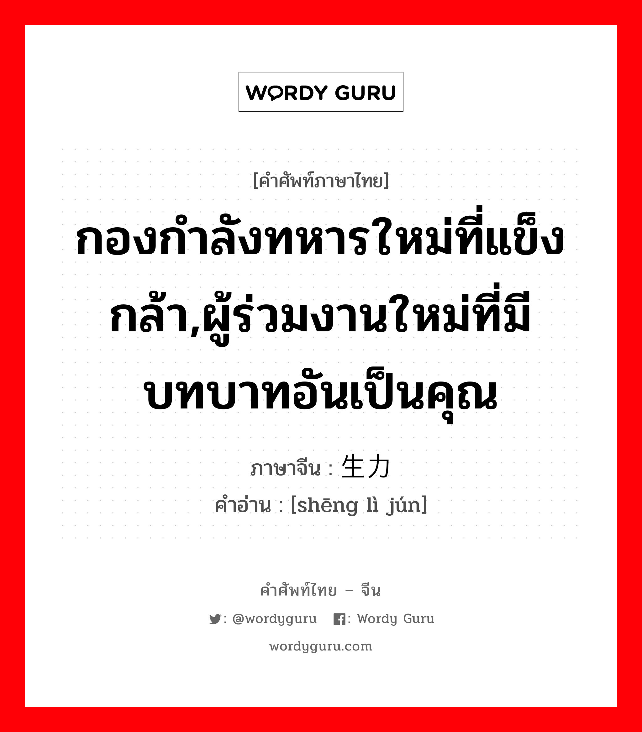 กองกำลังทหารใหม่ที่แข็งกล้า,ผู้ร่วมงานใหม่ที่มีบทบาทอันเป็นคุณ ภาษาจีนคืออะไร, คำศัพท์ภาษาไทย - จีน กองกำลังทหารใหม่ที่แข็งกล้า,ผู้ร่วมงานใหม่ที่มีบทบาทอันเป็นคุณ ภาษาจีน 生力军 คำอ่าน [shēng lì jún]