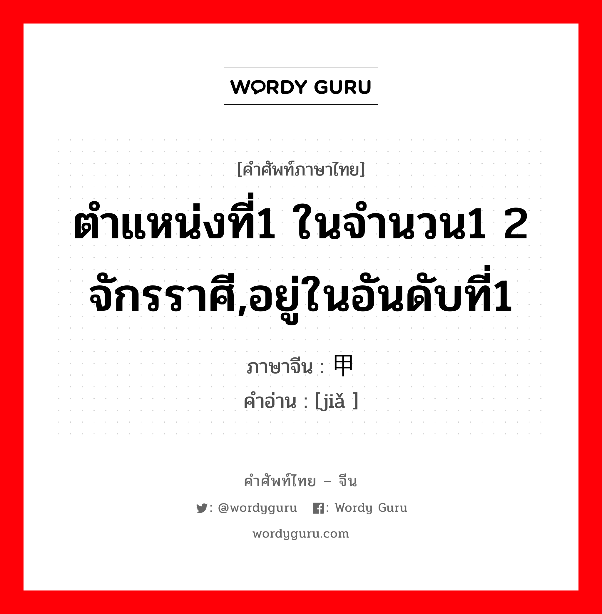 ตำแหน่งที่1 ในจำนวน1 2 จักรราศี,อยู่ในอันดับที่1 ภาษาจีนคืออะไร, คำศัพท์ภาษาไทย - จีน ตำแหน่งที่1 ในจำนวน1 2 จักรราศี,อยู่ในอันดับที่1 ภาษาจีน 甲 คำอ่าน [jiǎ ]