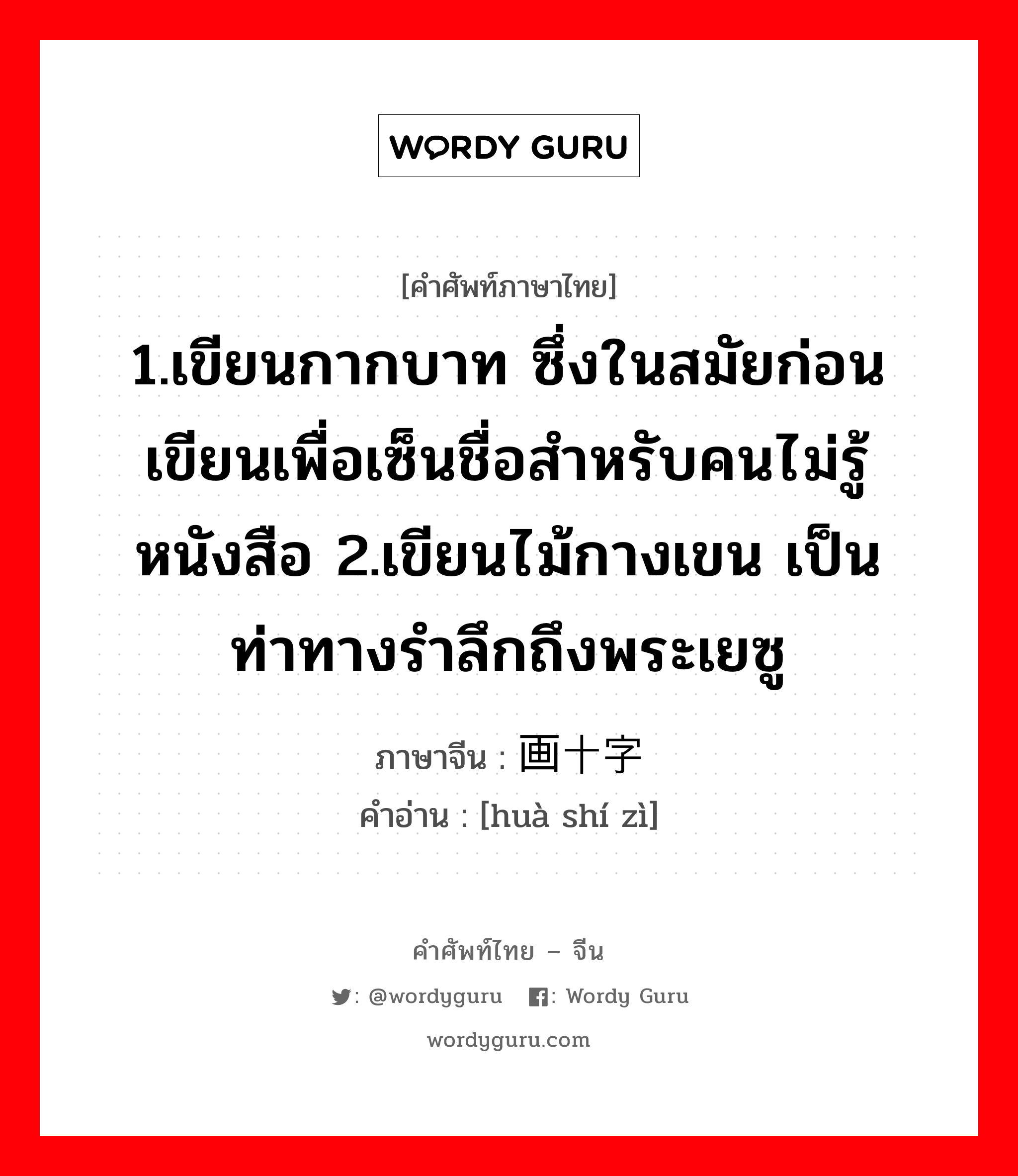 1.เขียนกากบาท ซึ่งในสมัยก่อนเขียนเพื่อเซ็นชื่อสำหรับคนไม่รู้หนังสือ 2.เขียนไม้กางเขน เป็นท่าทางรำลึกถึงพระเยซู ภาษาจีนคืออะไร, คำศัพท์ภาษาไทย - จีน 1.เขียนกากบาท ซึ่งในสมัยก่อนเขียนเพื่อเซ็นชื่อสำหรับคนไม่รู้หนังสือ 2.เขียนไม้กางเขน เป็นท่าทางรำลึกถึงพระเยซู ภาษาจีน 画十字 คำอ่าน [huà shí zì]