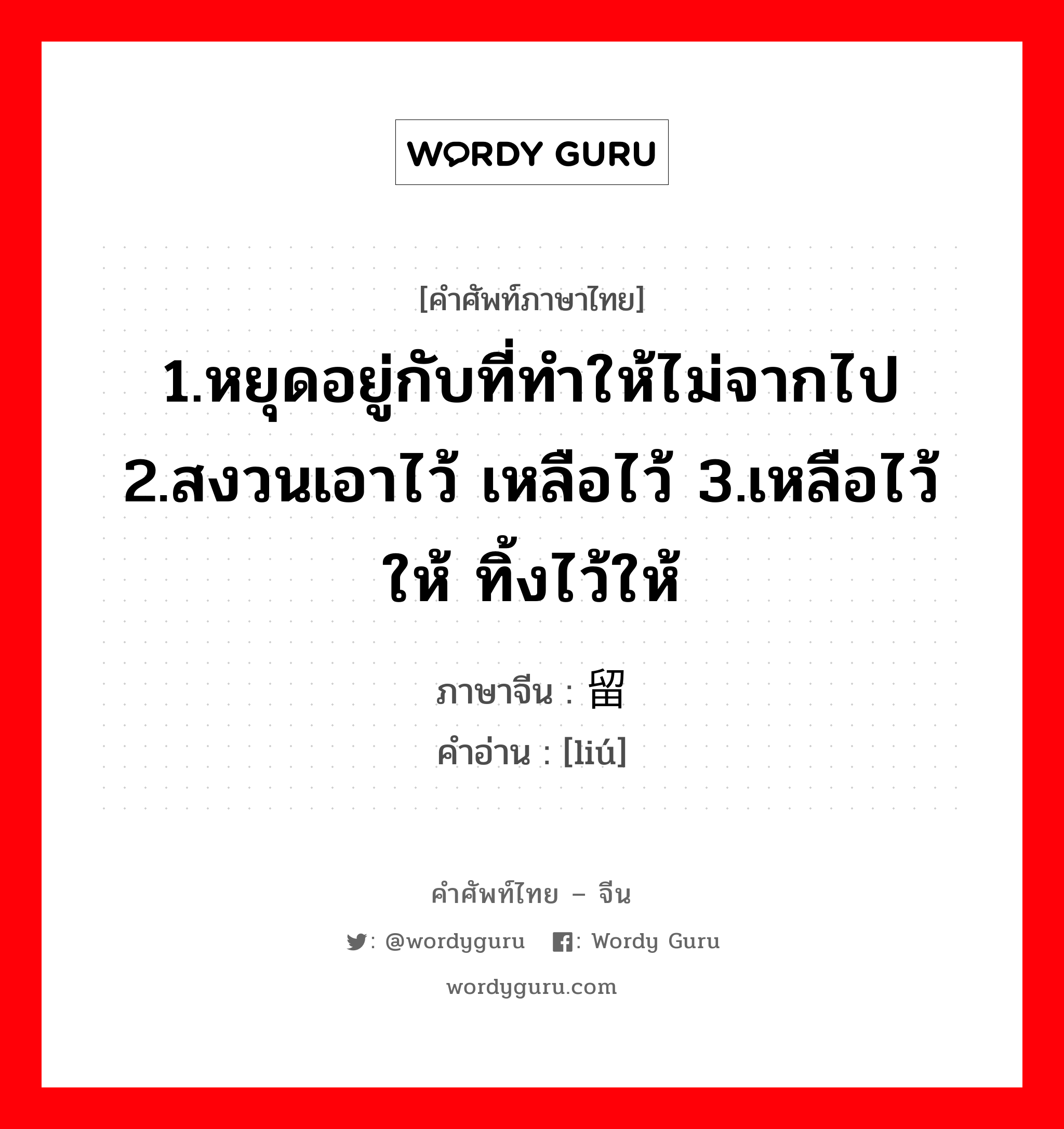 1.หยุดอยู่กับที่ทำให้ไม่จากไป 2.สงวนเอาไว้ เหลือไว้ 3.เหลือไว้ให้ ทิ้งไว้ให้ ภาษาจีนคืออะไร, คำศัพท์ภาษาไทย - จีน 1.หยุดอยู่กับที่ทำให้ไม่จากไป 2.สงวนเอาไว้ เหลือไว้ 3.เหลือไว้ให้ ทิ้งไว้ให้ ภาษาจีน 留 คำอ่าน [liú]