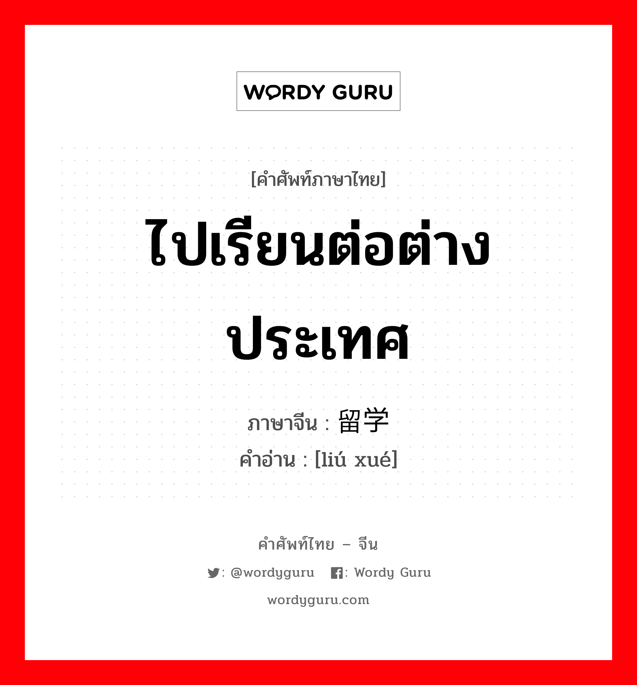 ไปเรียนต่อต่างประเทศ ภาษาจีนคืออะไร, คำศัพท์ภาษาไทย - จีน ไปเรียนต่อต่างประเทศ ภาษาจีน 留学 คำอ่าน [liú xué]