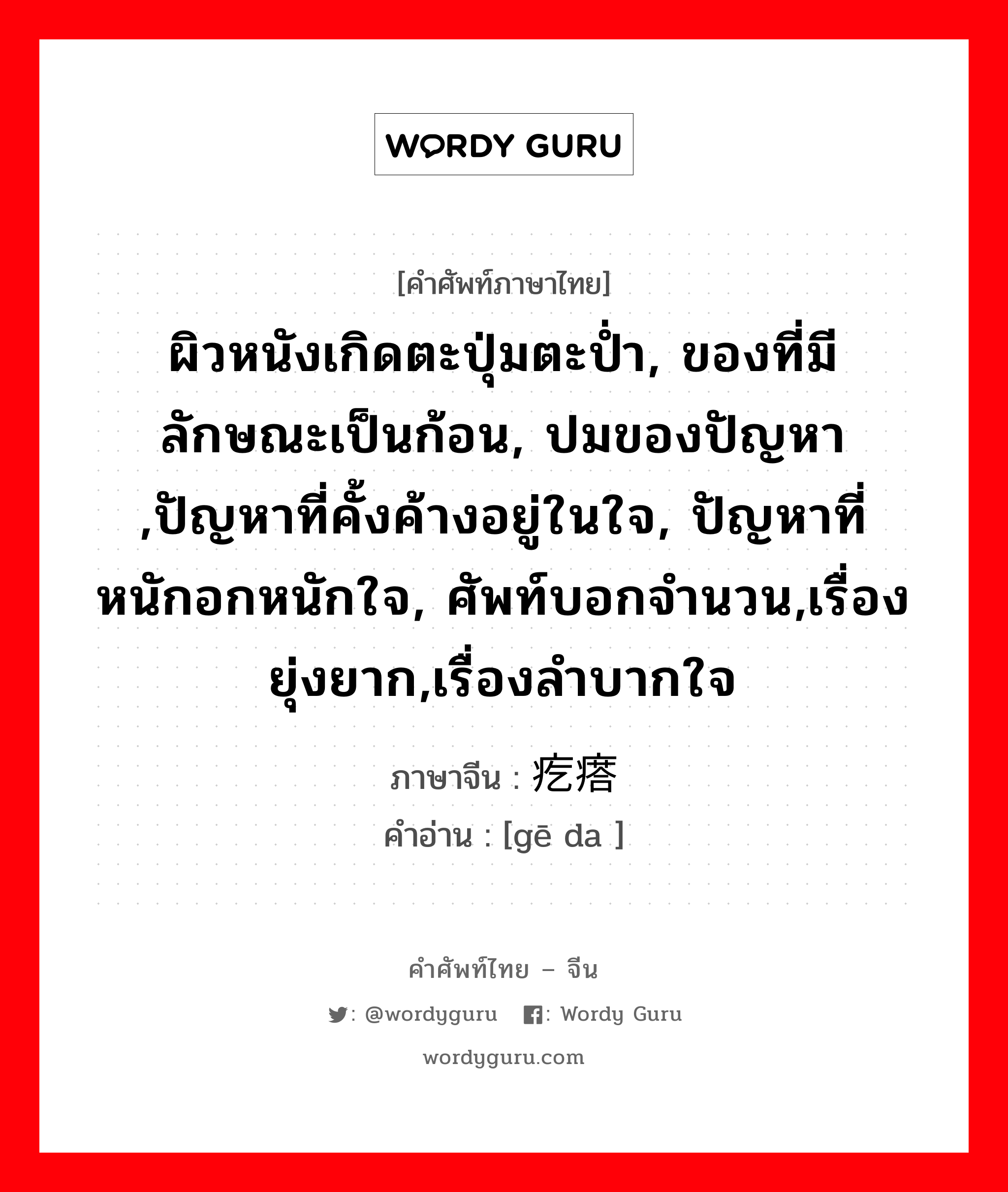 ผิวหนังเกิดตะปุ่มตะป่ำ, ของที่มีลักษณะเป็นก้อน, ปมของปัญหา ,ปัญหาที่คั้งค้างอยู่ในใจ, ปัญหาที่หนักอกหนักใจ, ศัพท์บอกจำนวน,เรื่องยุ่งยาก,เรื่องลำบากใจ ภาษาจีนคืออะไร, คำศัพท์ภาษาไทย - จีน ผิวหนังเกิดตะปุ่มตะป่ำ, ของที่มีลักษณะเป็นก้อน, ปมของปัญหา ,ปัญหาที่คั้งค้างอยู่ในใจ, ปัญหาที่หนักอกหนักใจ, ศัพท์บอกจำนวน,เรื่องยุ่งยาก,เรื่องลำบากใจ ภาษาจีน 疙瘩 คำอ่าน [gē da ]