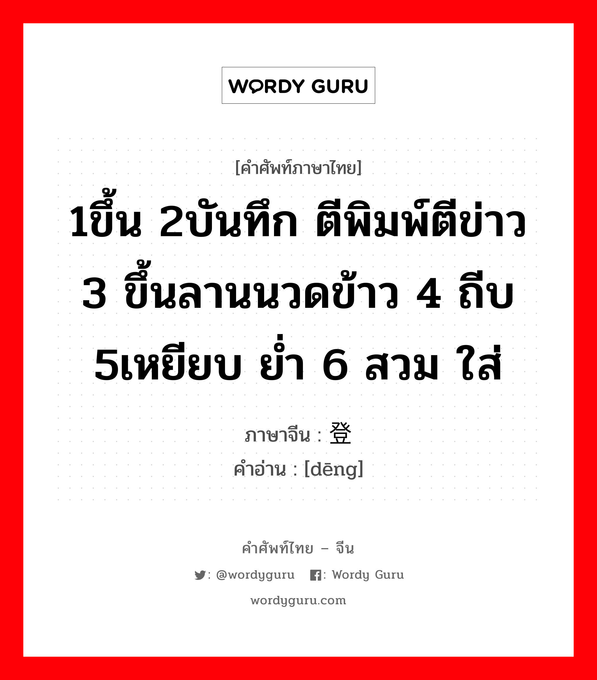 1ขึ้น 2บันทึก ตีพิมพ์ตีข่าว 3 ขึ้นลานนวดข้าว 4 ถีบ 5เหยียบ ย่ำ 6 สวม ใส่ ภาษาจีนคืออะไร, คำศัพท์ภาษาไทย - จีน 1ขึ้น 2บันทึก ตีพิมพ์ตีข่าว 3 ขึ้นลานนวดข้าว 4 ถีบ 5เหยียบ ย่ำ 6 สวม ใส่ ภาษาจีน 登 คำอ่าน [dēng]