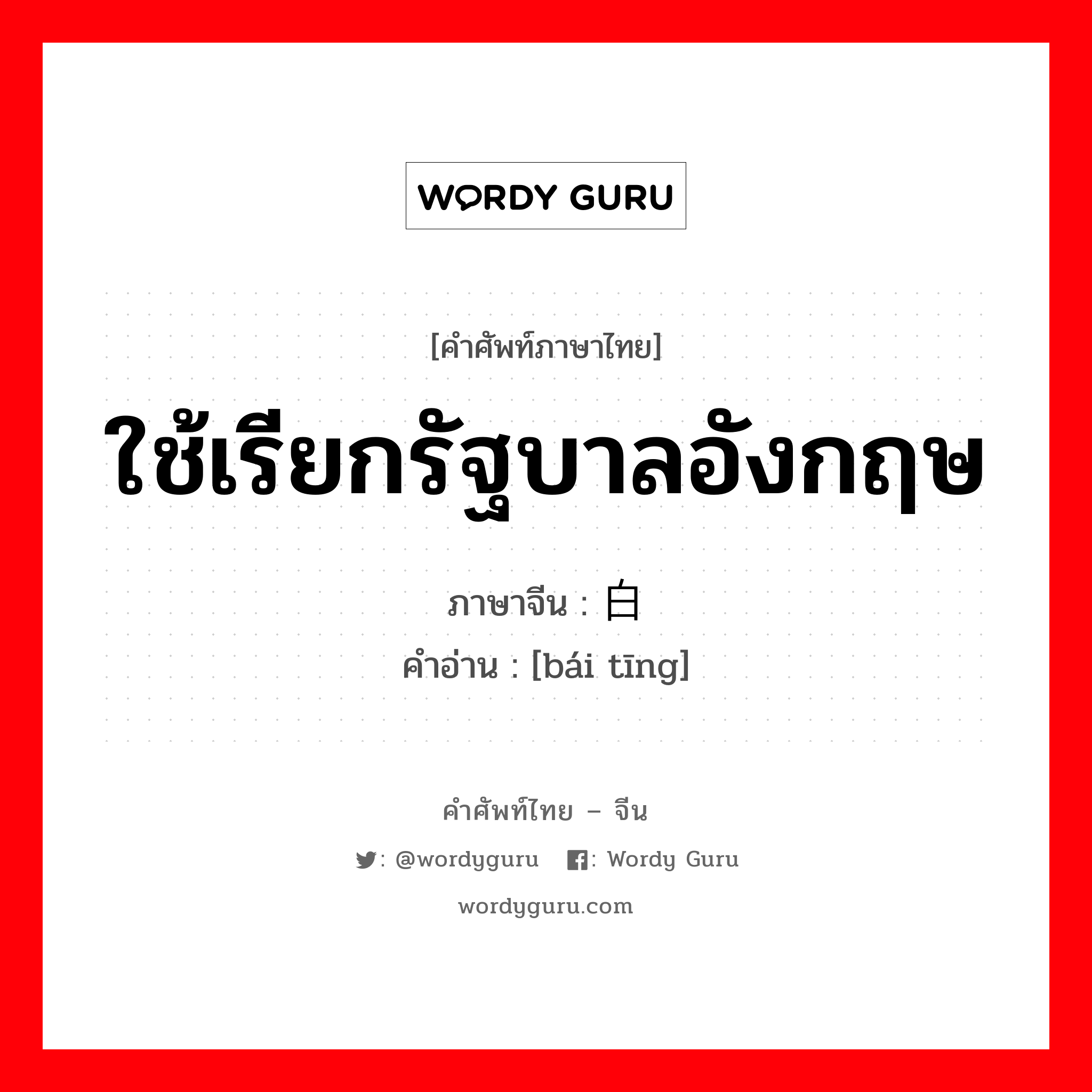 ใช้เรียกรัฐบาลอังกฤษ ภาษาจีนคืออะไร, คำศัพท์ภาษาไทย - จีน ใช้เรียกรัฐบาลอังกฤษ ภาษาจีน 白厅 คำอ่าน [bái tīng]