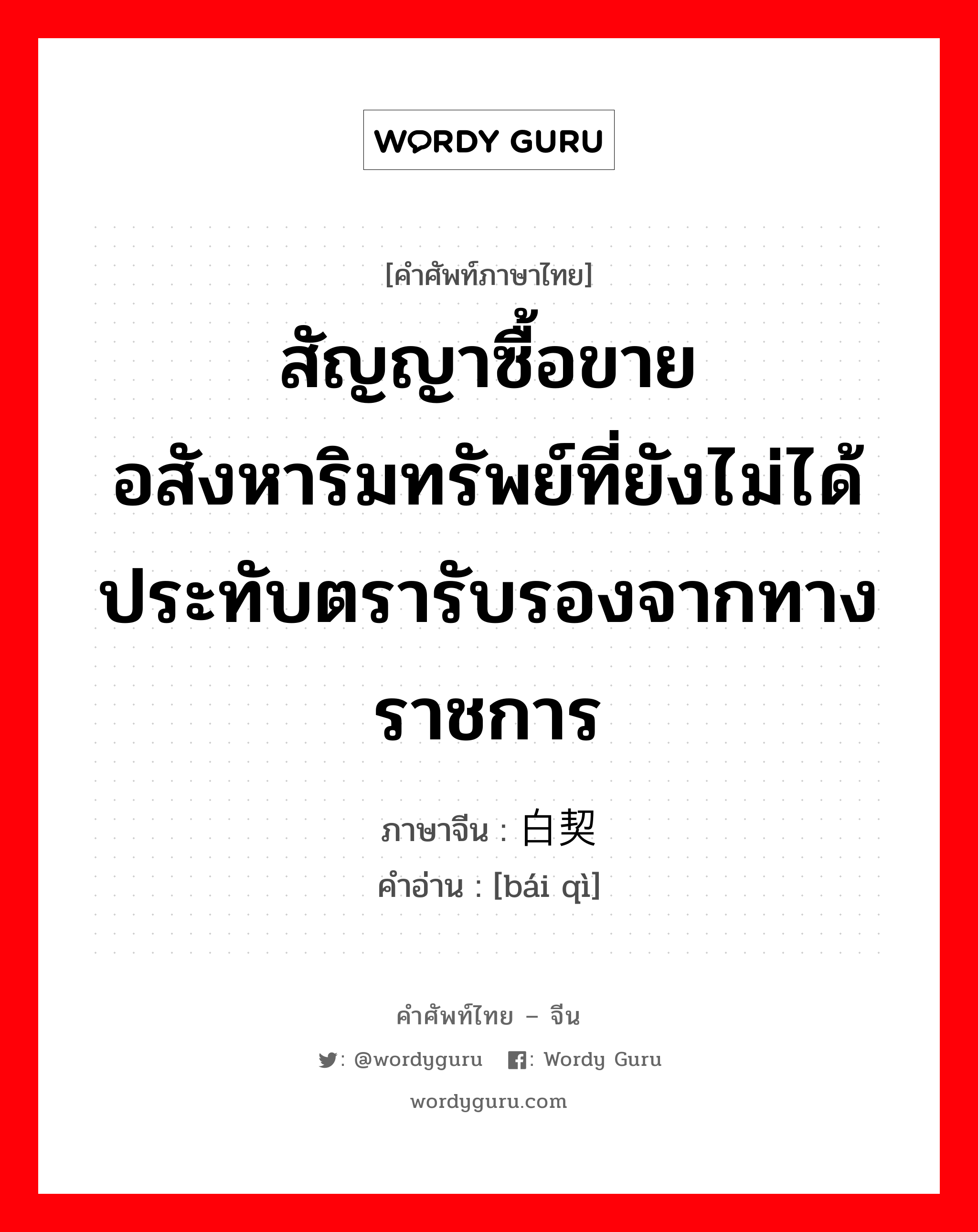 สัญญาซื้อขายอสังหาริมทรัพย์ที่ยังไม่ได้ประทับตรารับรองจากทางราชการ ภาษาจีนคืออะไร, คำศัพท์ภาษาไทย - จีน สัญญาซื้อขายอสังหาริมทรัพย์ที่ยังไม่ได้ประทับตรารับรองจากทางราชการ ภาษาจีน 白契 คำอ่าน [bái qì]