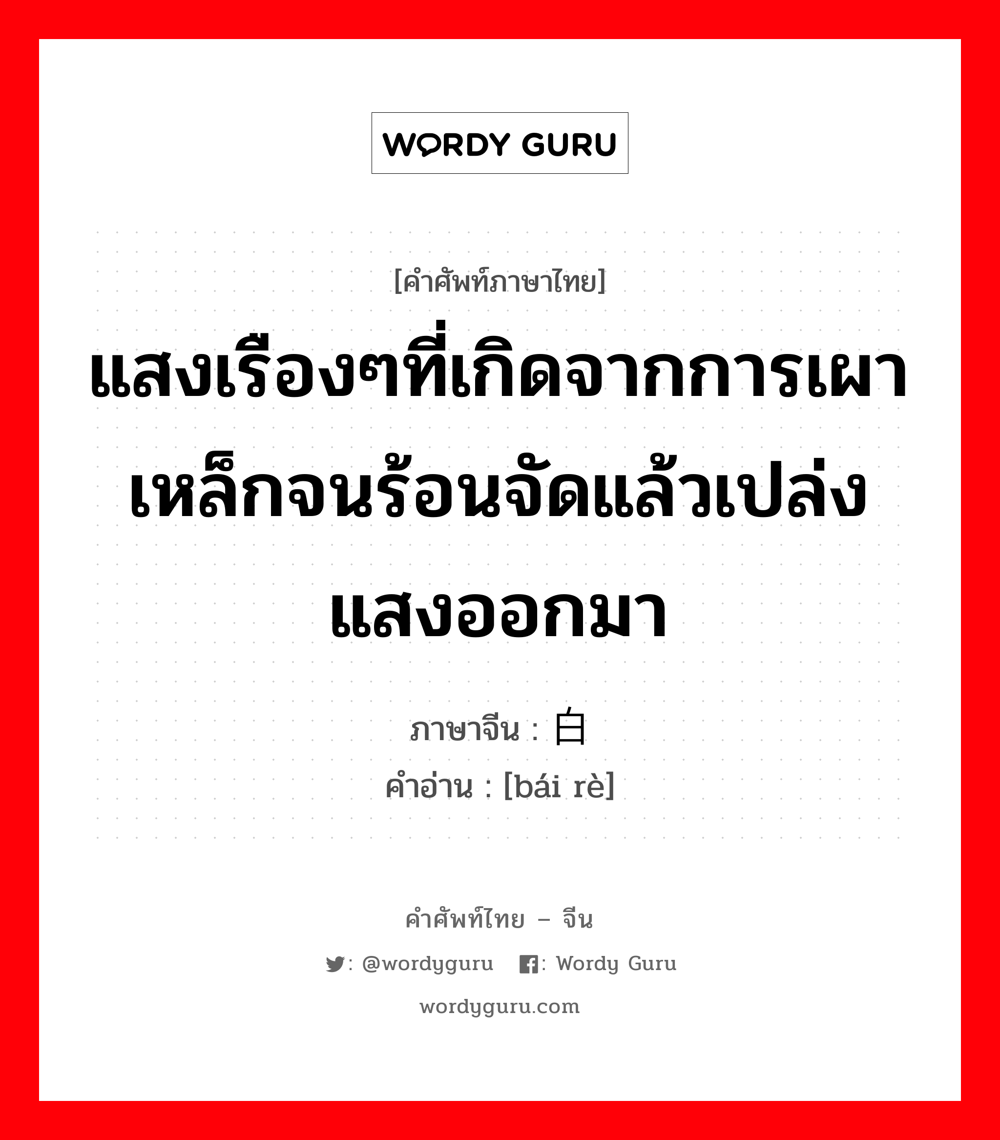 แสงเรืองๆที่เกิดจากการเผาเหล็กจนร้อนจัดแล้วเปล่งแสงออกมา ภาษาจีนคืออะไร, คำศัพท์ภาษาไทย - จีน แสงเรืองๆที่เกิดจากการเผาเหล็กจนร้อนจัดแล้วเปล่งแสงออกมา ภาษาจีน 白热 คำอ่าน [bái rè]