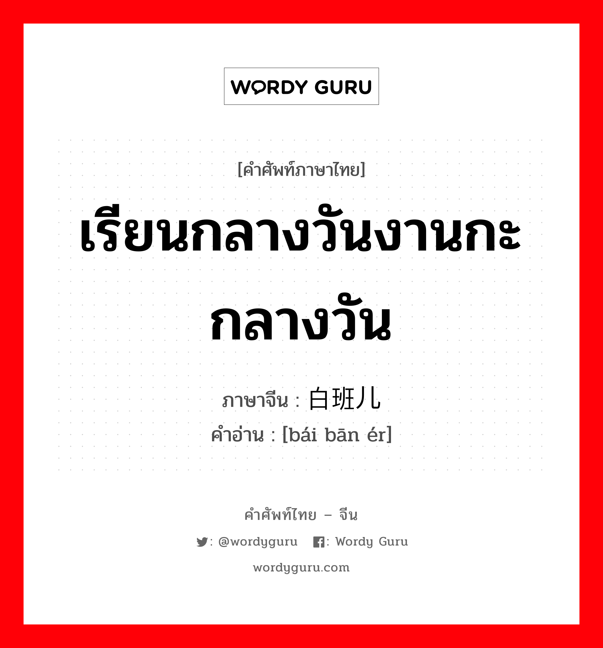 เรียนกลางวันงานกะกลางวัน ภาษาจีนคืออะไร, คำศัพท์ภาษาไทย - จีน เรียนกลางวันงานกะกลางวัน ภาษาจีน 白班儿 คำอ่าน [bái bān ér]