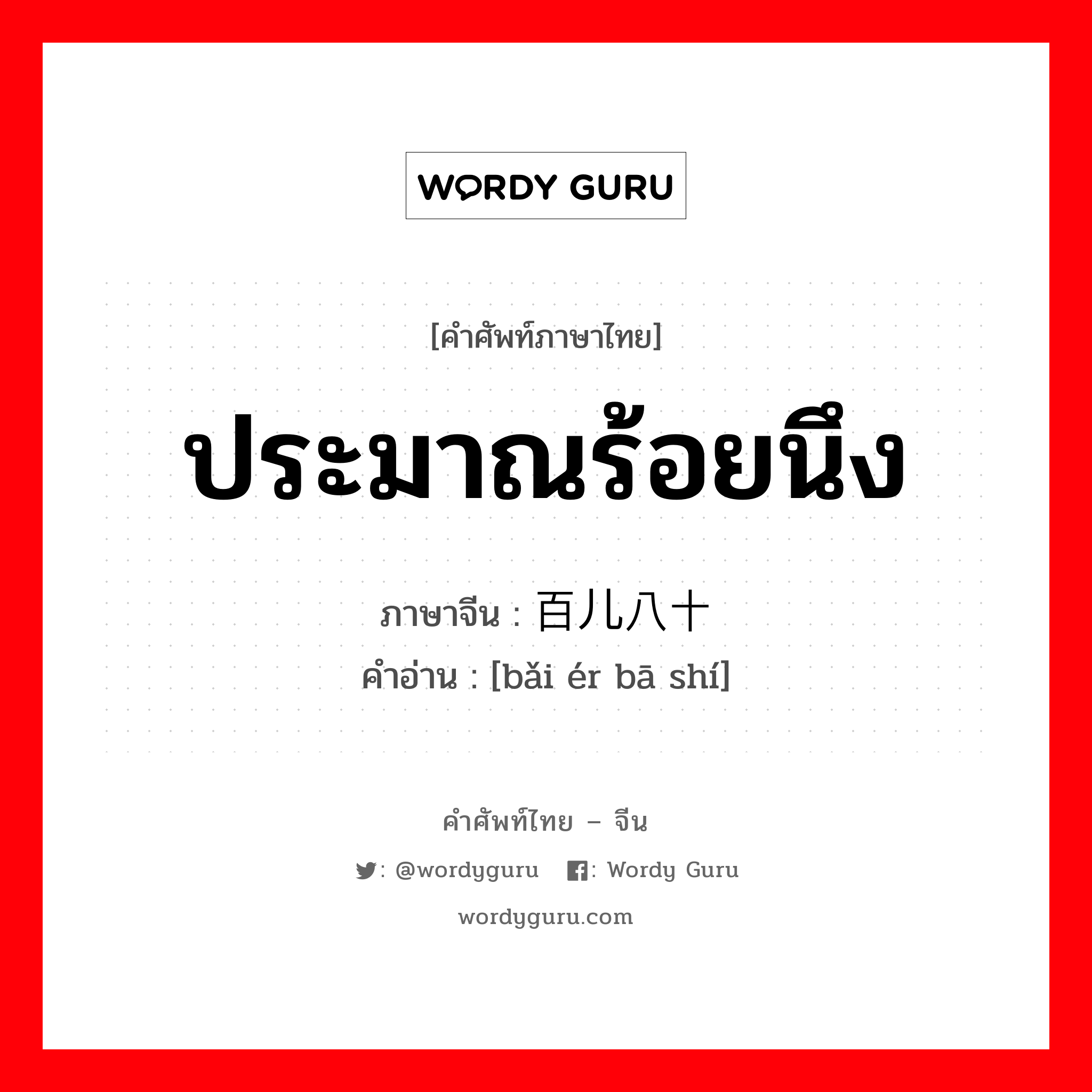 ประมาณร้อยนึง ภาษาจีนคืออะไร, คำศัพท์ภาษาไทย - จีน ประมาณร้อยนึง ภาษาจีน 百儿八十 คำอ่าน [bǎi ér bā shí]