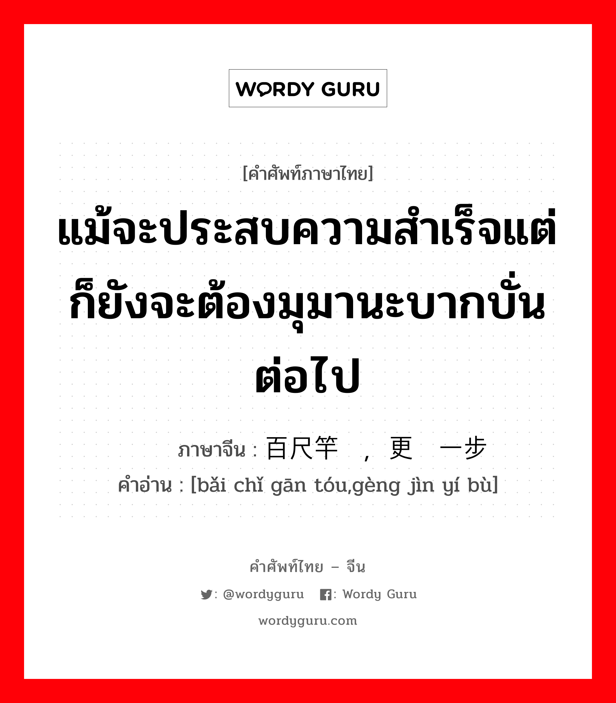 แม้จะประสบความสำเร็จแต่ก็ยังจะต้องมุมานะบากบั่นต่อไป ภาษาจีนคืออะไร, คำศัพท์ภาษาไทย - จีน แม้จะประสบความสำเร็จแต่ก็ยังจะต้องมุมานะบากบั่นต่อไป ภาษาจีน 百尺竿头，更进一步 คำอ่าน [bǎi chǐ gān tóu,gèng jìn yí bù]