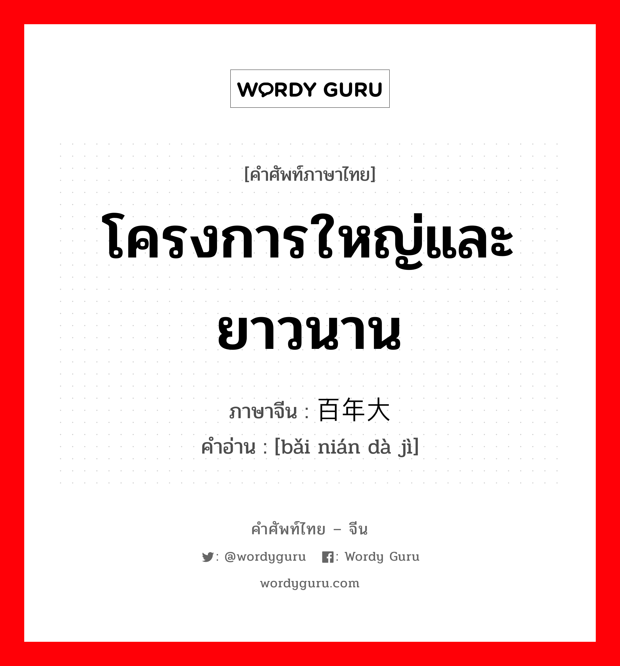 โครงการใหญ่และยาวนาน ภาษาจีนคืออะไร, คำศัพท์ภาษาไทย - จีน โครงการใหญ่และยาวนาน ภาษาจีน 百年大计 คำอ่าน [bǎi nián dà jì]