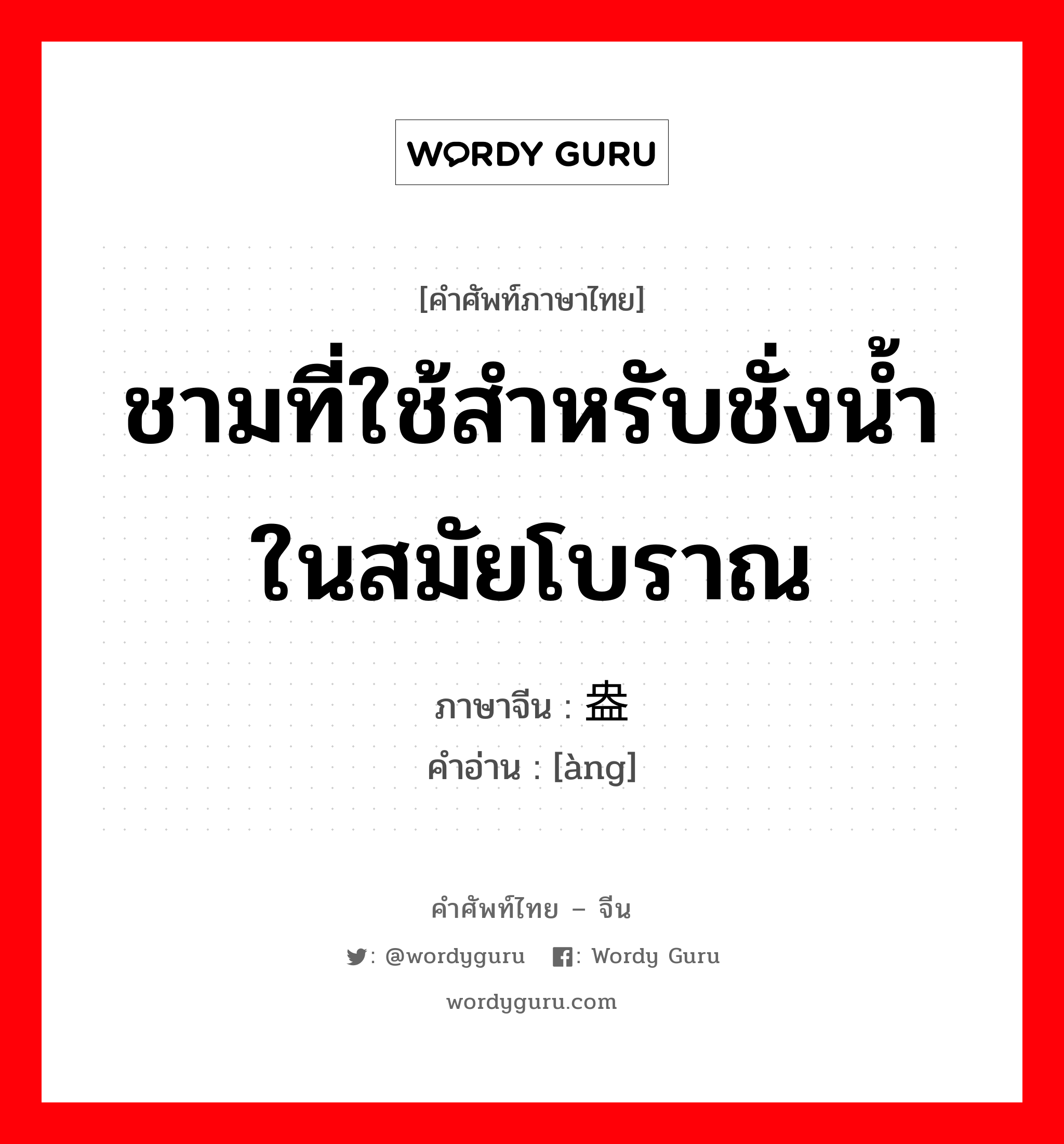 ชามที่ใช้สำหรับชั่งน้ำ ในสมัยโบราณ ภาษาจีนคืออะไร, คำศัพท์ภาษาไทย - จีน ชามที่ใช้สำหรับชั่งน้ำ ในสมัยโบราณ ภาษาจีน 盎 คำอ่าน [àng]