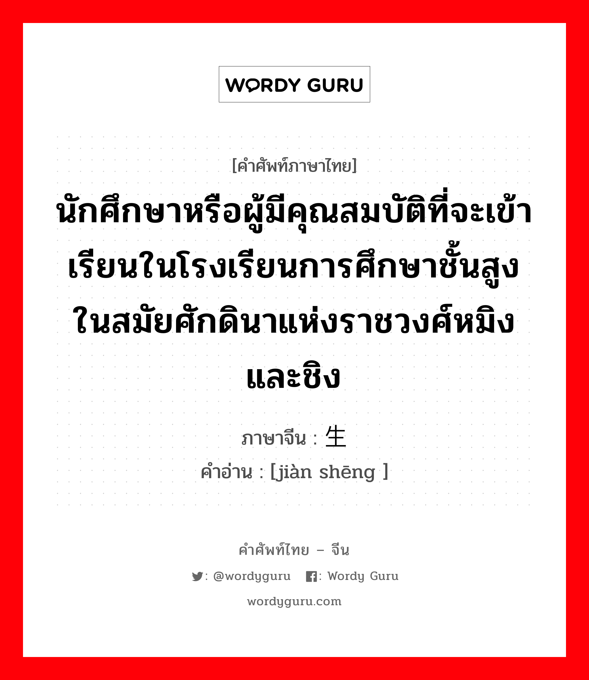 นักศึกษาหรือผู้มีคุณสมบัติที่จะเข้าเรียนในโรงเรียนการศึกษาชั้นสูงในสมัยศักดินาแห่งราชวงศ์หมิงและชิง ภาษาจีนคืออะไร, คำศัพท์ภาษาไทย - จีน นักศึกษาหรือผู้มีคุณสมบัติที่จะเข้าเรียนในโรงเรียนการศึกษาชั้นสูงในสมัยศักดินาแห่งราชวงศ์หมิงและชิง ภาษาจีน 监生 คำอ่าน [jiàn shēng ]