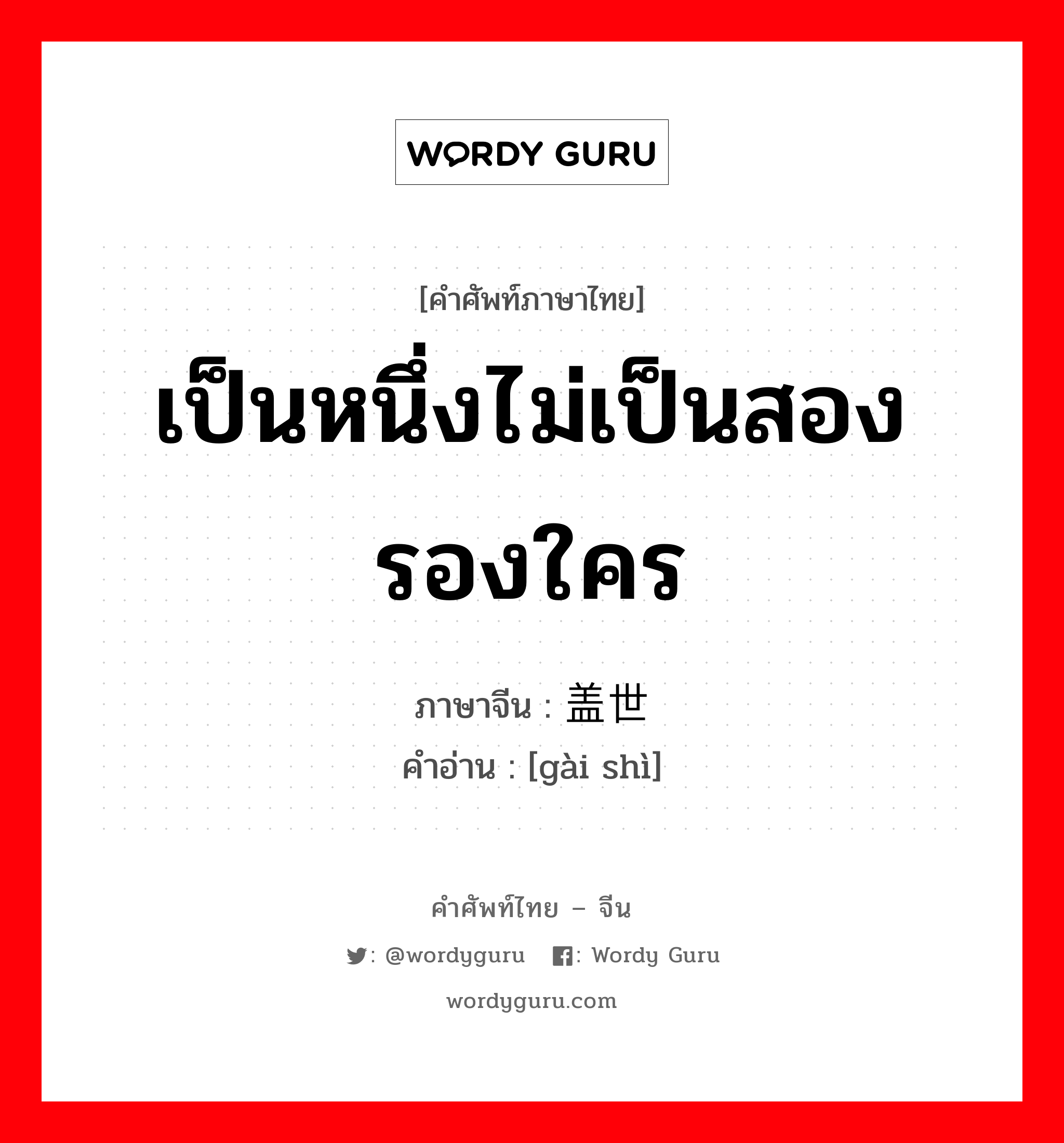 เป็นหนึ่งไม่เป็นสองรองใคร ภาษาจีนคืออะไร, คำศัพท์ภาษาไทย - จีน เป็นหนึ่งไม่เป็นสองรองใคร ภาษาจีน 盖世 คำอ่าน [gài shì]