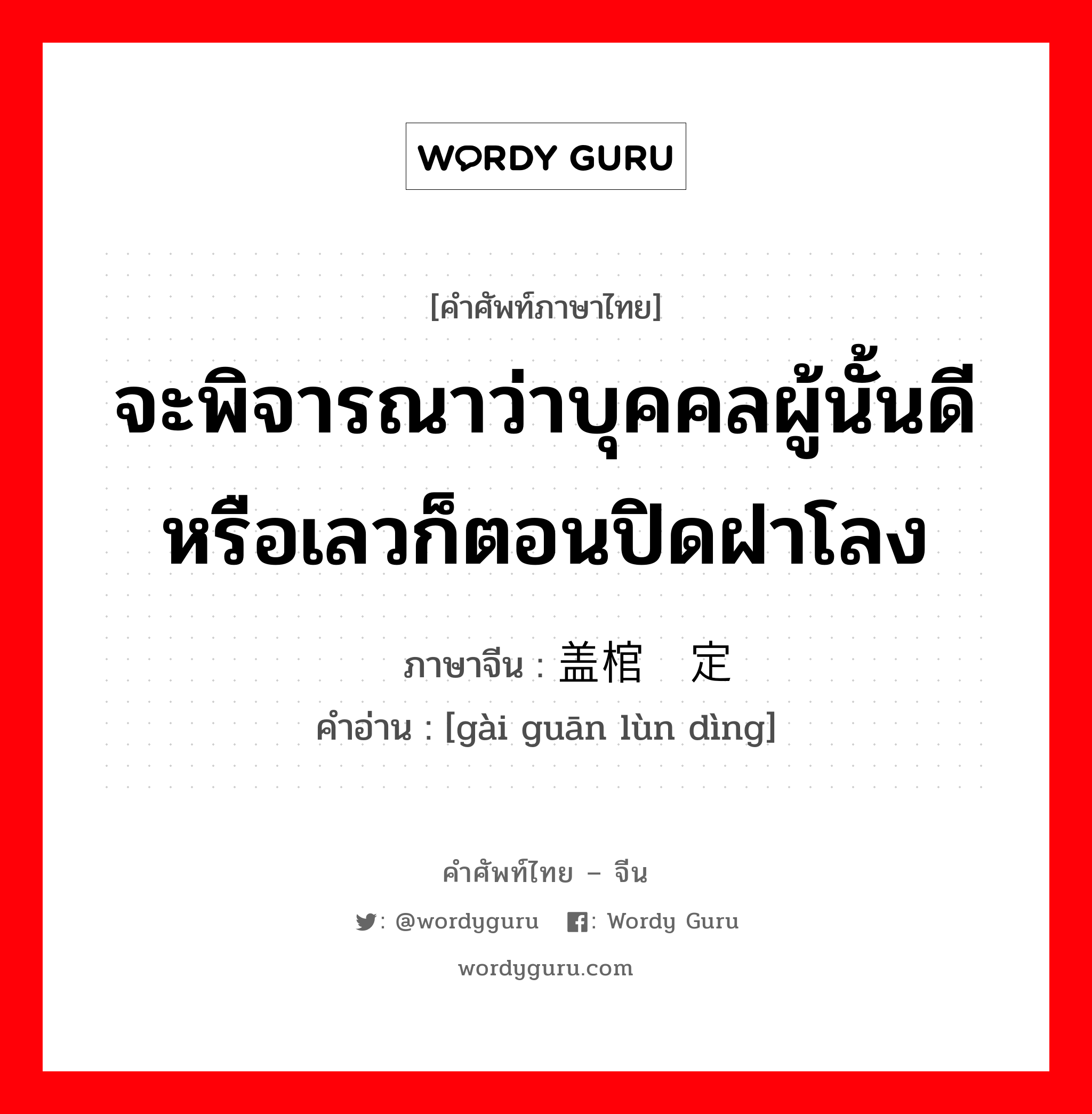 จะพิจารณาว่าบุคคลผู้นั้นดีหรือเลวก็ตอนปิดฝาโลง ภาษาจีนคืออะไร, คำศัพท์ภาษาไทย - จีน จะพิจารณาว่าบุคคลผู้นั้นดีหรือเลวก็ตอนปิดฝาโลง ภาษาจีน 盖棺论定 คำอ่าน [gài guān lùn dìng]