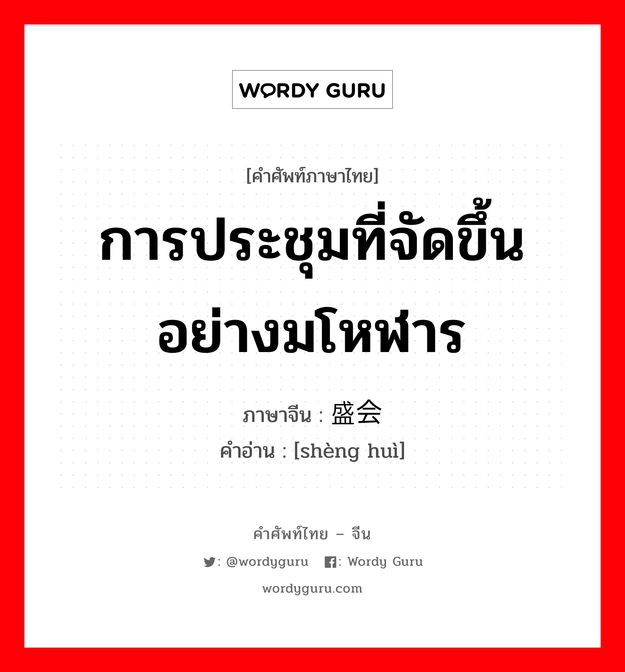 การประชุมที่จัดขึ้นอย่างมโหฬาร ภาษาจีนคืออะไร, คำศัพท์ภาษาไทย - จีน การประชุมที่จัดขึ้นอย่างมโหฬาร ภาษาจีน 盛会 คำอ่าน [shèng huì]