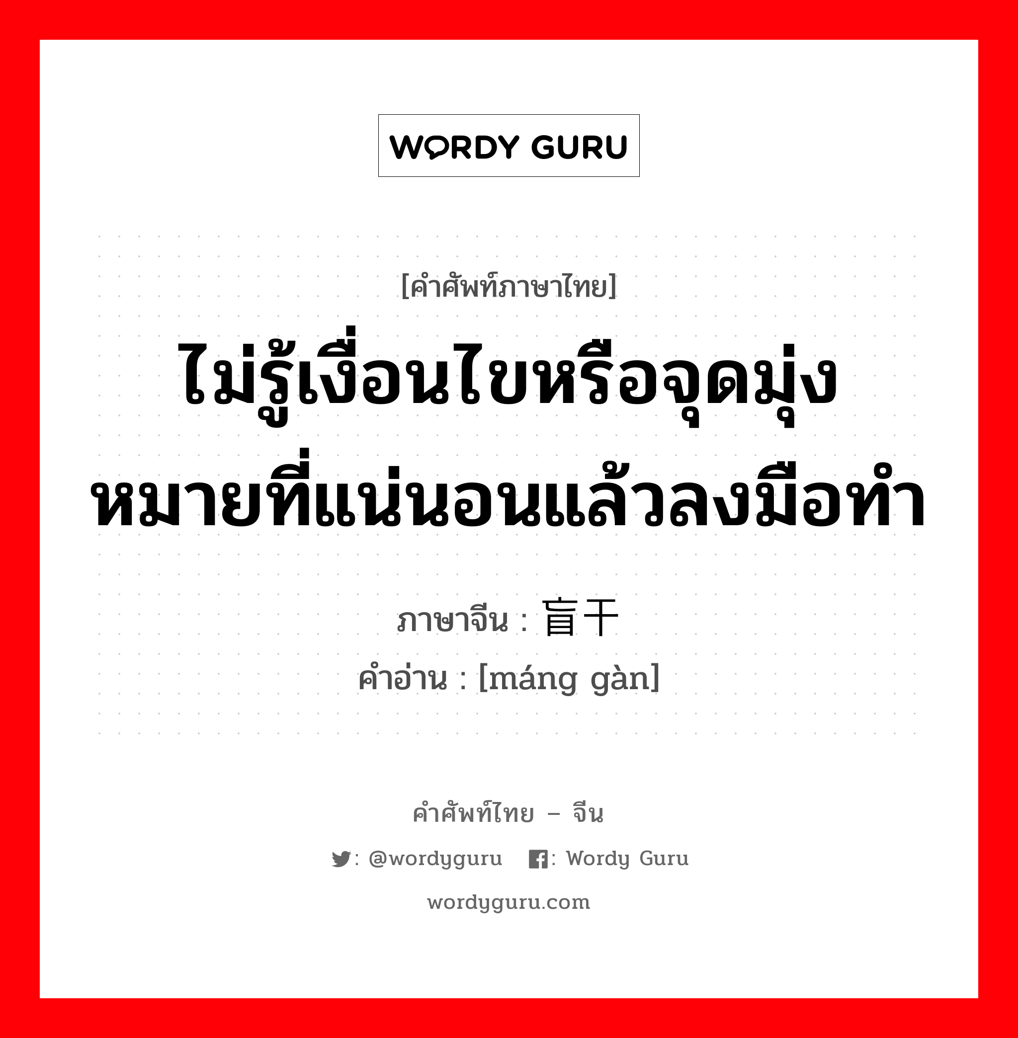 ไม่รู้เงื่อนไขหรือจุดมุ่งหมายที่แน่นอนแล้วลงมือทำ ภาษาจีนคืออะไร, คำศัพท์ภาษาไทย - จีน ไม่รู้เงื่อนไขหรือจุดมุ่งหมายที่แน่นอนแล้วลงมือทำ ภาษาจีน 盲干 คำอ่าน [máng gàn]