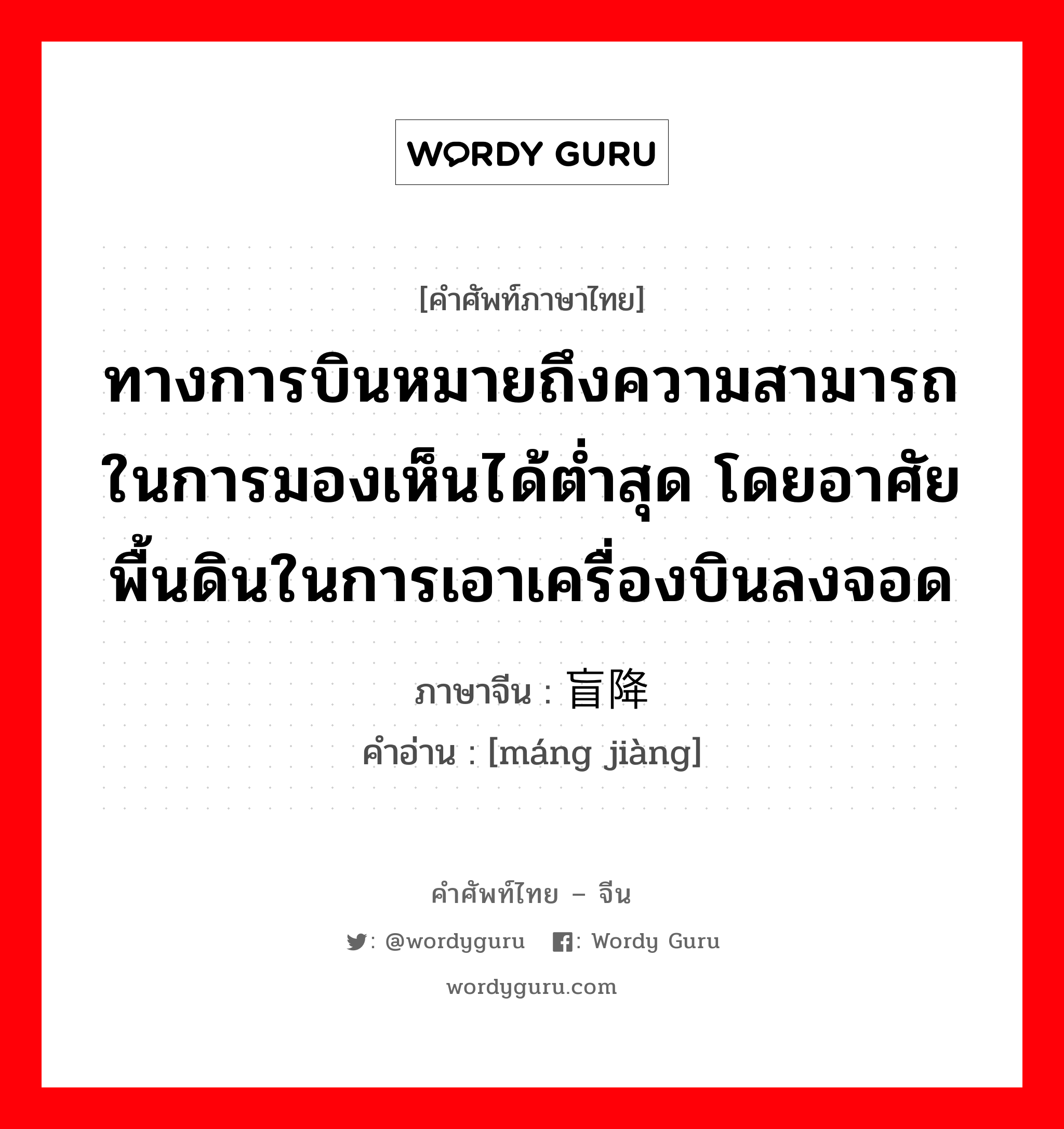 ทางการบินหมายถึงความสามารถในการมองเห็นได้ต่ำสุด โดยอาศัยพื้นดินในการเอาเครื่องบินลงจอด ภาษาจีนคืออะไร, คำศัพท์ภาษาไทย - จีน ทางการบินหมายถึงความสามารถในการมองเห็นได้ต่ำสุด โดยอาศัยพื้นดินในการเอาเครื่องบินลงจอด ภาษาจีน 盲降 คำอ่าน [máng jiàng]