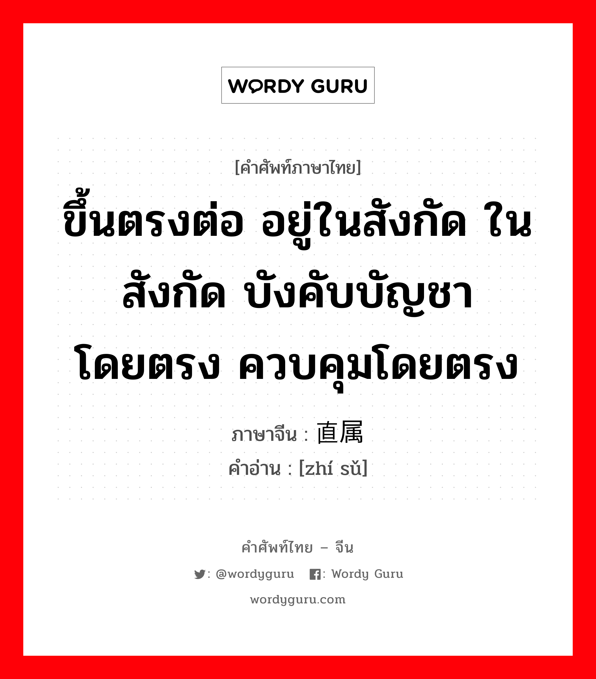 ขึ้นตรงต่อ อยู่ในสังกัด ในสังกัด บังคับบัญชาโดยตรง ควบคุมโดยตรง ภาษาจีนคืออะไร, คำศัพท์ภาษาไทย - จีน ขึ้นตรงต่อ อยู่ในสังกัด ในสังกัด บังคับบัญชาโดยตรง ควบคุมโดยตรง ภาษาจีน 直属 คำอ่าน [zhí sǔ]