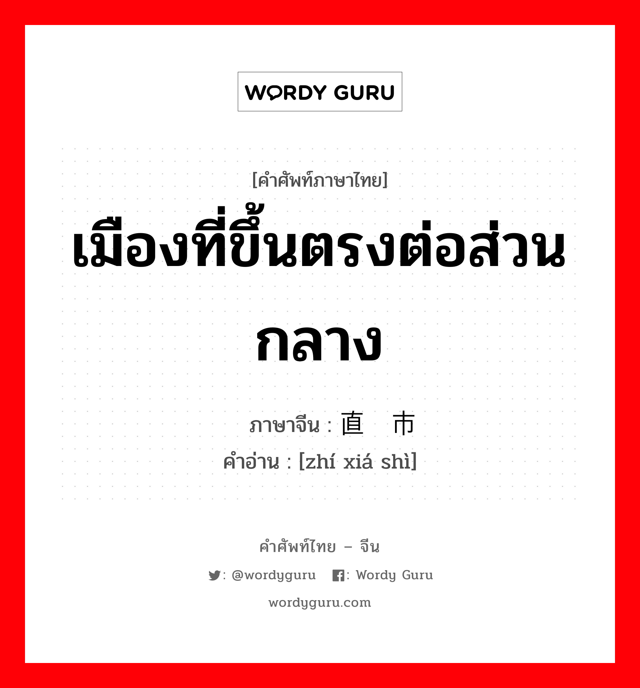 เมืองที่ขึ้นตรงต่อส่วนกลาง ภาษาจีนคืออะไร, คำศัพท์ภาษาไทย - จีน เมืองที่ขึ้นตรงต่อส่วนกลาง ภาษาจีน 直辖市 คำอ่าน [zhí xiá shì]