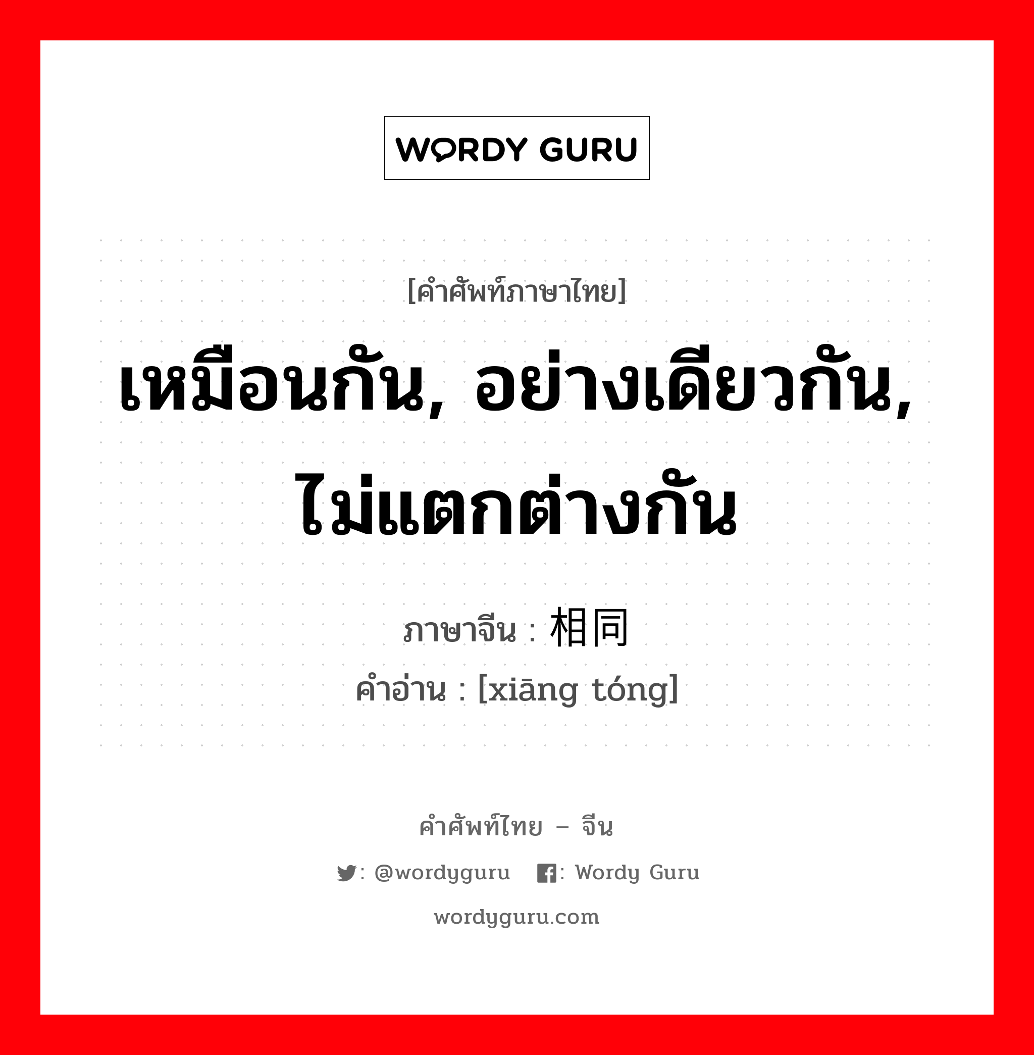 เหมือนกัน, อย่างเดียวกัน, ไม่แตกต่างกัน ภาษาจีนคืออะไร, คำศัพท์ภาษาไทย - จีน เหมือนกัน, อย่างเดียวกัน, ไม่แตกต่างกัน ภาษาจีน 相同 คำอ่าน [xiāng tóng]