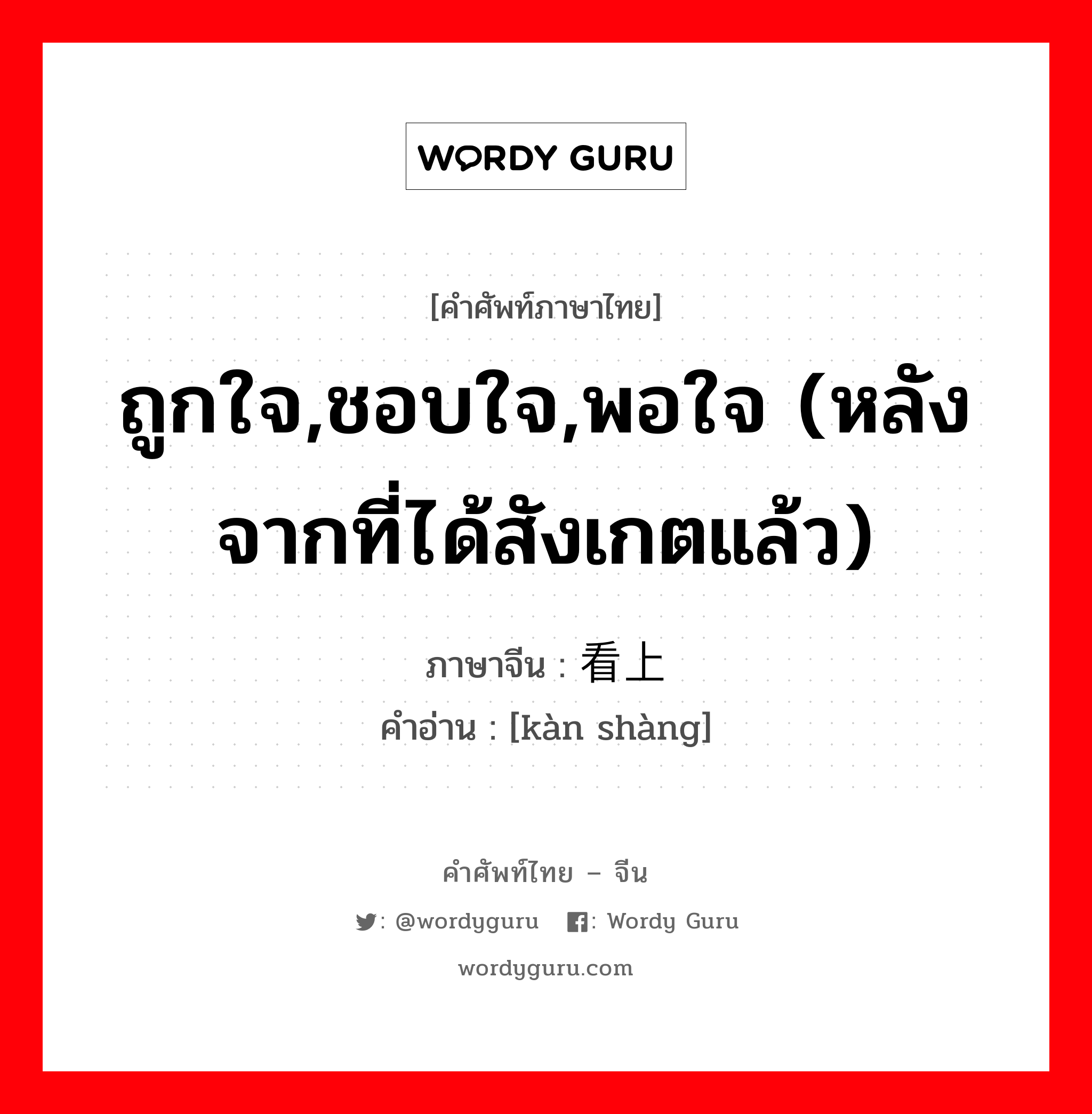 ถูกใจ,ชอบใจ,พอใจ (หลังจากที่ได้สังเกตแล้ว) ภาษาจีนคืออะไร, คำศัพท์ภาษาไทย - จีน ถูกใจ,ชอบใจ,พอใจ (หลังจากที่ได้สังเกตแล้ว) ภาษาจีน 看上 คำอ่าน [kàn shàng]