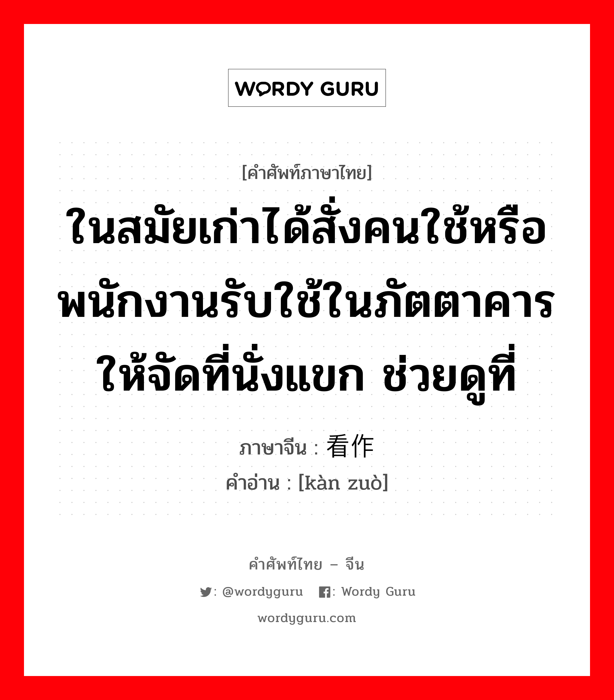 ในสมัยเก่าได้สั่งคนใช้หรือพนักงานรับใช้ในภัตตาคารให้จัดที่นั่งแขก ช่วยดูที่ ภาษาจีนคืออะไร, คำศัพท์ภาษาไทย - จีน ในสมัยเก่าได้สั่งคนใช้หรือพนักงานรับใช้ในภัตตาคารให้จัดที่นั่งแขก ช่วยดูที่ ภาษาจีน 看作 คำอ่าน [kàn zuò]