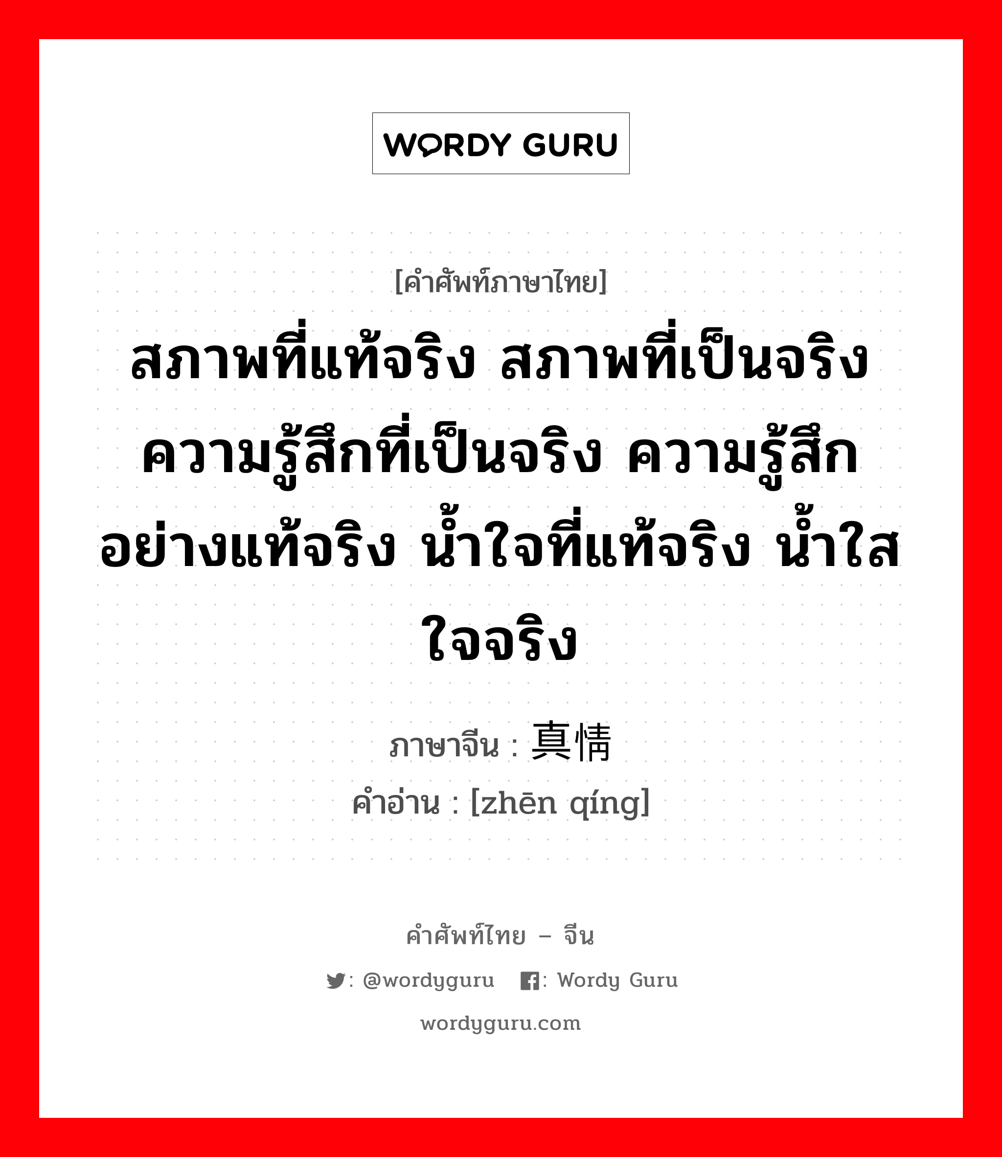 สภาพที่แท้จริง สภาพที่เป็นจริง ความรู้สึกที่เป็นจริง ความรู้สึกอย่างแท้จริง น้ำใจที่แท้จริง น้ำใสใจจริง ภาษาจีนคืออะไร, คำศัพท์ภาษาไทย - จีน สภาพที่แท้จริง สภาพที่เป็นจริง ความรู้สึกที่เป็นจริง ความรู้สึกอย่างแท้จริง น้ำใจที่แท้จริง น้ำใสใจจริง ภาษาจีน 真情 คำอ่าน [zhēn qíng]