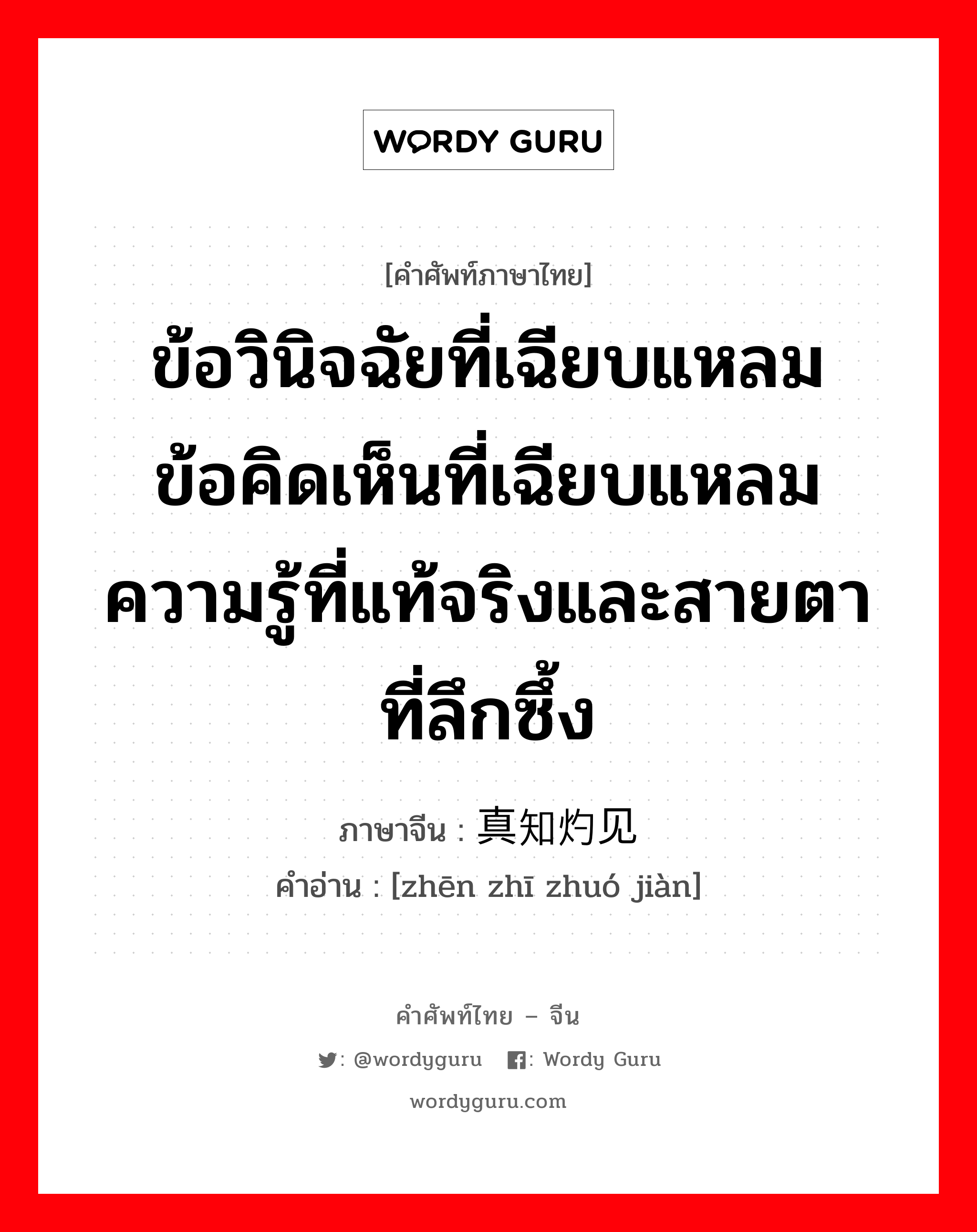 ข้อวินิจฉัยที่เฉียบแหลม ข้อคิดเห็นที่เฉียบแหลม ความรู้ที่แท้จริงและสายตาที่ลึกซึ้ง ภาษาจีนคืออะไร, คำศัพท์ภาษาไทย - จีน ข้อวินิจฉัยที่เฉียบแหลม ข้อคิดเห็นที่เฉียบแหลม ความรู้ที่แท้จริงและสายตาที่ลึกซึ้ง ภาษาจีน 真知灼见 คำอ่าน [zhēn zhī zhuó jiàn]