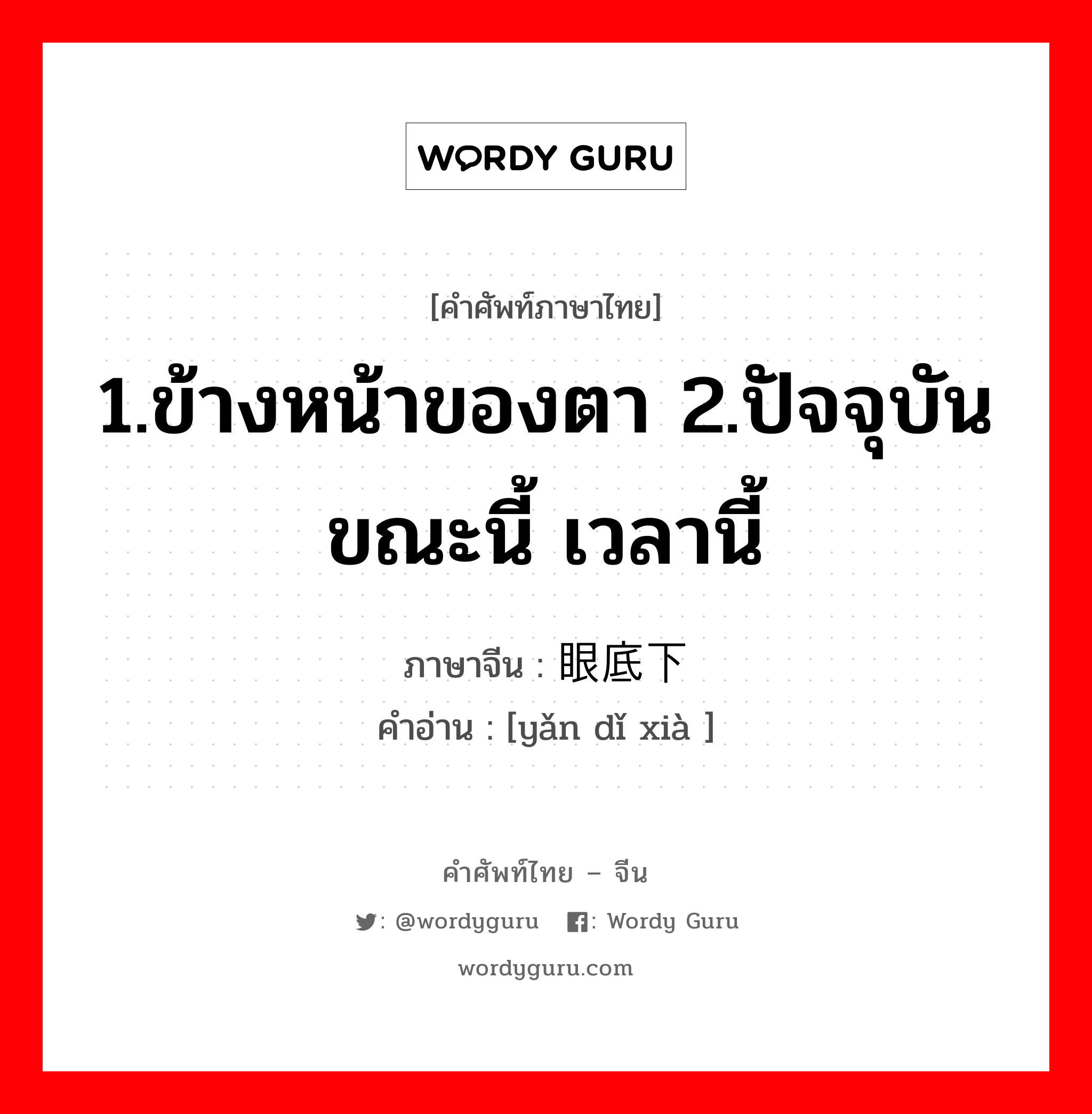 1.ข้างหน้าของตา 2.ปัจจุบัน ขณะนี้ เวลานี้ ภาษาจีนคืออะไร, คำศัพท์ภาษาไทย - จีน 1.ข้างหน้าของตา 2.ปัจจุบัน ขณะนี้ เวลานี้ ภาษาจีน 眼底下 คำอ่าน [yǎn dǐ xià ]