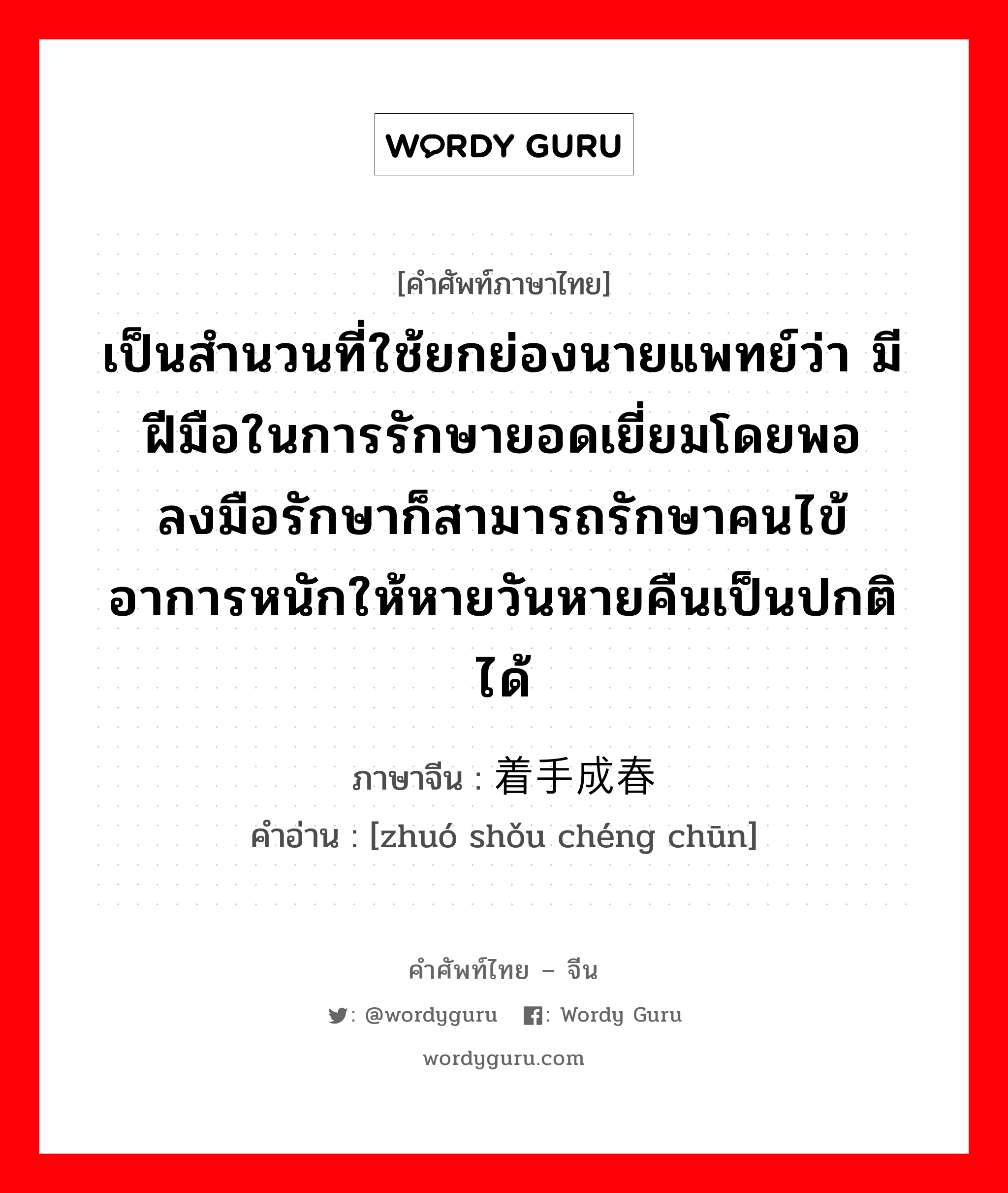 เป็นสำนวนที่ใช้ยกย่องนายแพทย์ว่า มีฝีมือในการรักษายอดเยี่ยมโดยพอลงมือรักษาก็สามารถรักษาคนไข้อาการหนักให้หายวันหายคืนเป็นปกติได้ ภาษาจีนคืออะไร, คำศัพท์ภาษาไทย - จีน เป็นสำนวนที่ใช้ยกย่องนายแพทย์ว่า มีฝีมือในการรักษายอดเยี่ยมโดยพอลงมือรักษาก็สามารถรักษาคนไข้อาการหนักให้หายวันหายคืนเป็นปกติได้ ภาษาจีน 着手成春 คำอ่าน [zhuó shǒu chéng chūn]