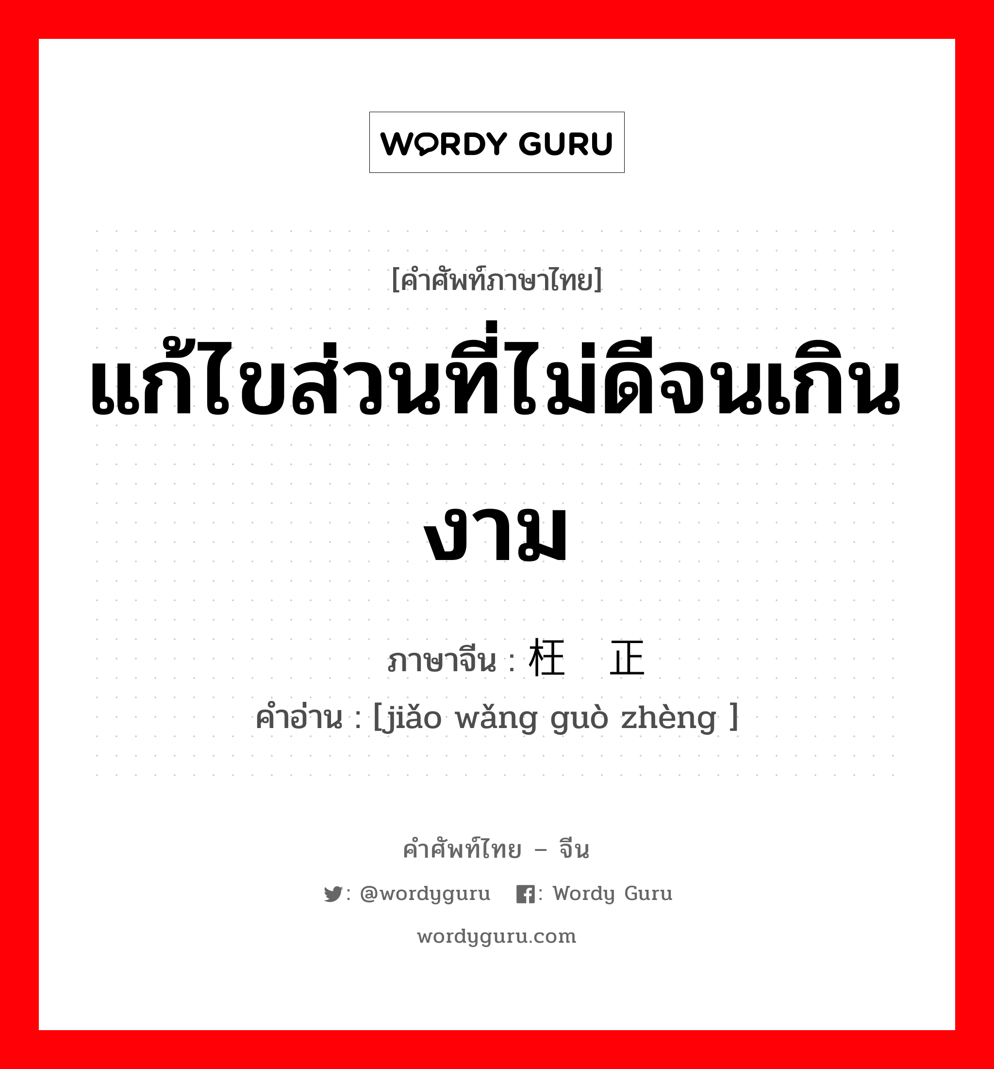 แก้ไขส่วนที่ไม่ดีจนเกินงาม ภาษาจีนคืออะไร, คำศัพท์ภาษาไทย - จีน แก้ไขส่วนที่ไม่ดีจนเกินงาม ภาษาจีน 矫枉过正 คำอ่าน [jiǎo wǎng guò zhèng ]