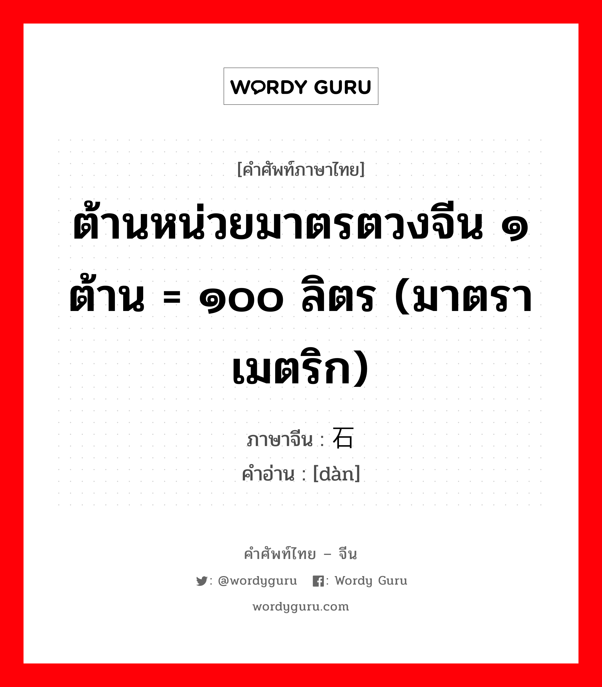 ต้านหน่วยมาตรตวงจีน ๑ ต้าน = ๑๐๐ ลิตร (มาตราเมตริก) ภาษาจีนคืออะไร, คำศัพท์ภาษาไทย - จีน ต้านหน่วยมาตรตวงจีน ๑ ต้าน = ๑๐๐ ลิตร (มาตราเมตริก) ภาษาจีน 石 คำอ่าน [dàn]