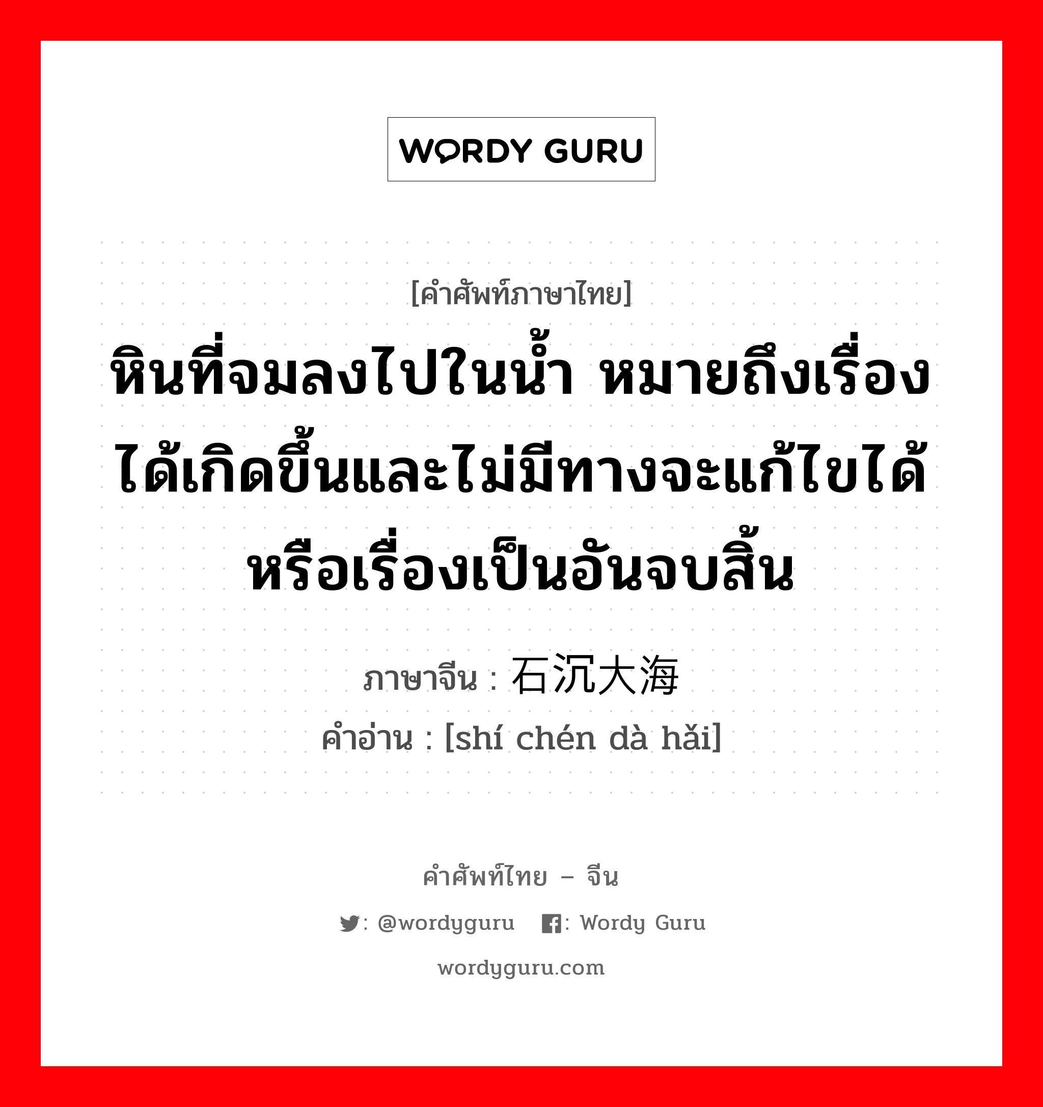 หินที่จมลงไปในน้ำ หมายถึงเรื่องได้เกิดขึ้นและไม่มีทางจะแก้ไขได้ หรือเรื่องเป็นอันจบสิ้น ภาษาจีนคืออะไร, คำศัพท์ภาษาไทย - จีน หินที่จมลงไปในน้ำ หมายถึงเรื่องได้เกิดขึ้นและไม่มีทางจะแก้ไขได้ หรือเรื่องเป็นอันจบสิ้น ภาษาจีน 石沉大海 คำอ่าน [shí chén dà hǎi]