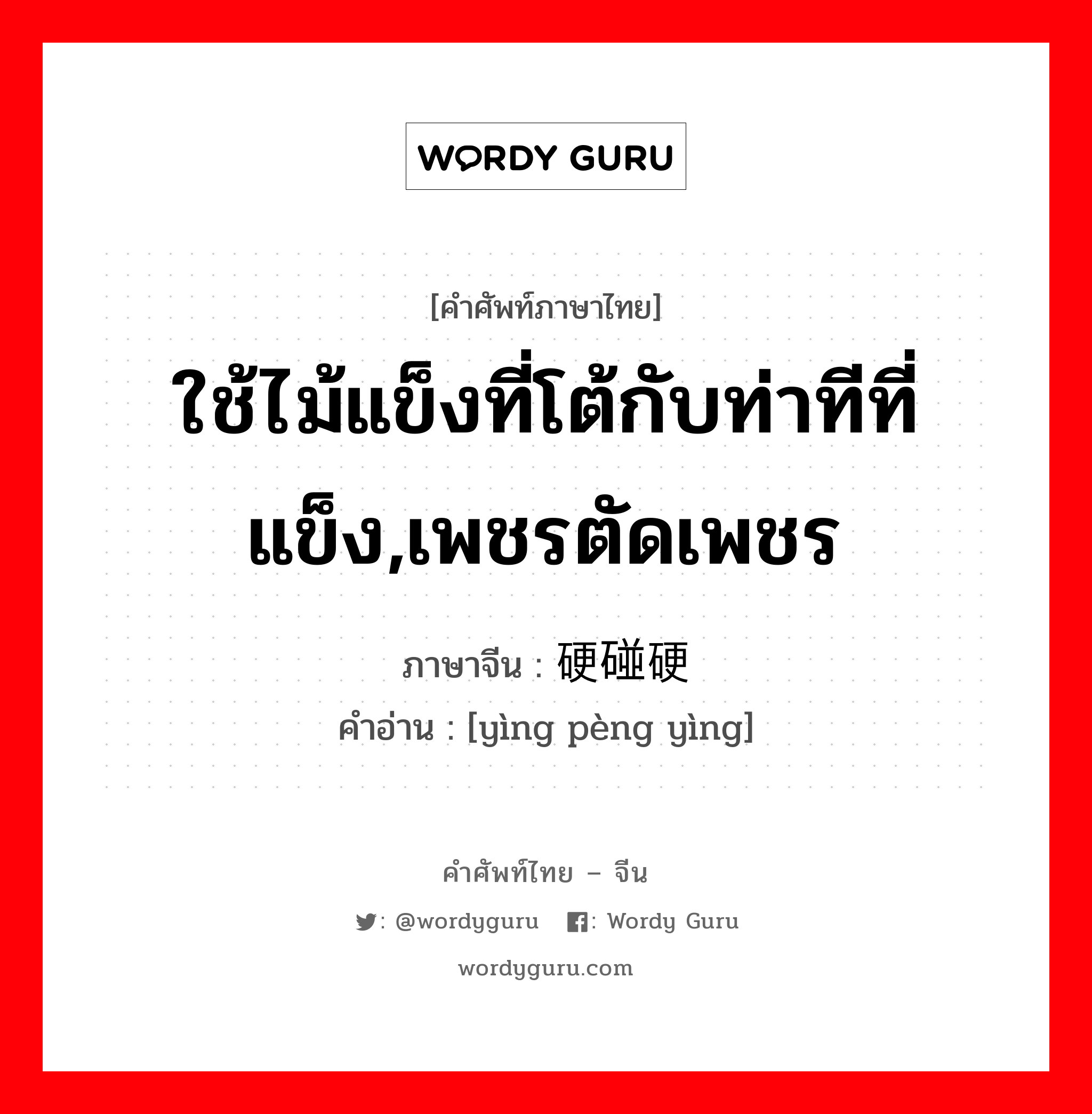 ใช้ไม้แข็งที่โต้กับท่าทีที่แข็ง,เพชรตัดเพชร ภาษาจีนคืออะไร, คำศัพท์ภาษาไทย - จีน ใช้ไม้แข็งที่โต้กับท่าทีที่แข็ง,เพชรตัดเพชร ภาษาจีน 硬碰硬 คำอ่าน [yìng pèng yìng]