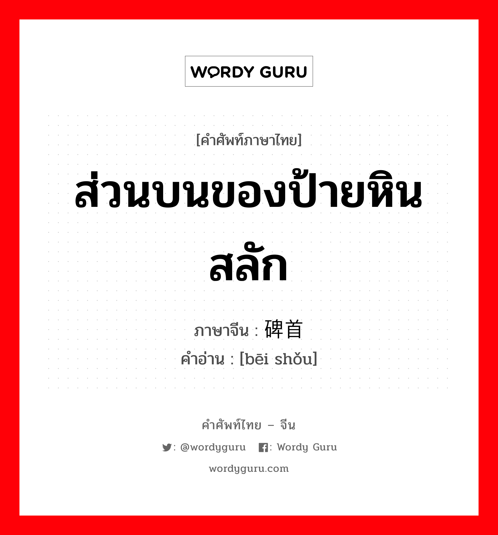 ส่วนบนของป้ายหินสลัก ภาษาจีนคืออะไร, คำศัพท์ภาษาไทย - จีน ส่วนบนของป้ายหินสลัก ภาษาจีน 碑首 คำอ่าน [bēi shǒu]