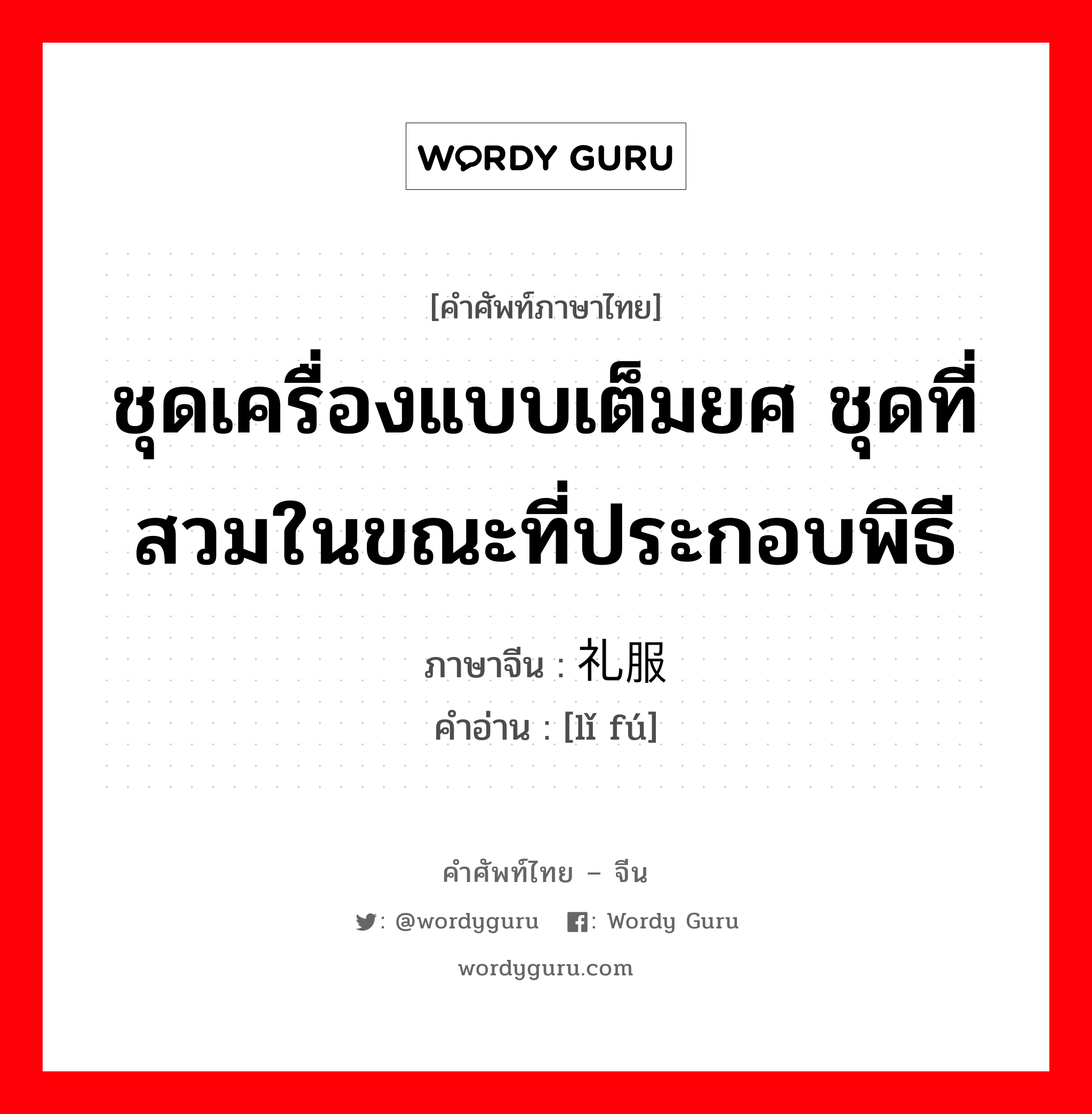 ชุดเครื่องแบบเต็มยศ ชุดที่สวมในขณะที่ประกอบพิธี ภาษาจีนคืออะไร, คำศัพท์ภาษาไทย - จีน ชุดเครื่องแบบเต็มยศ ชุดที่สวมในขณะที่ประกอบพิธี ภาษาจีน 礼服 คำอ่าน [lǐ fú]