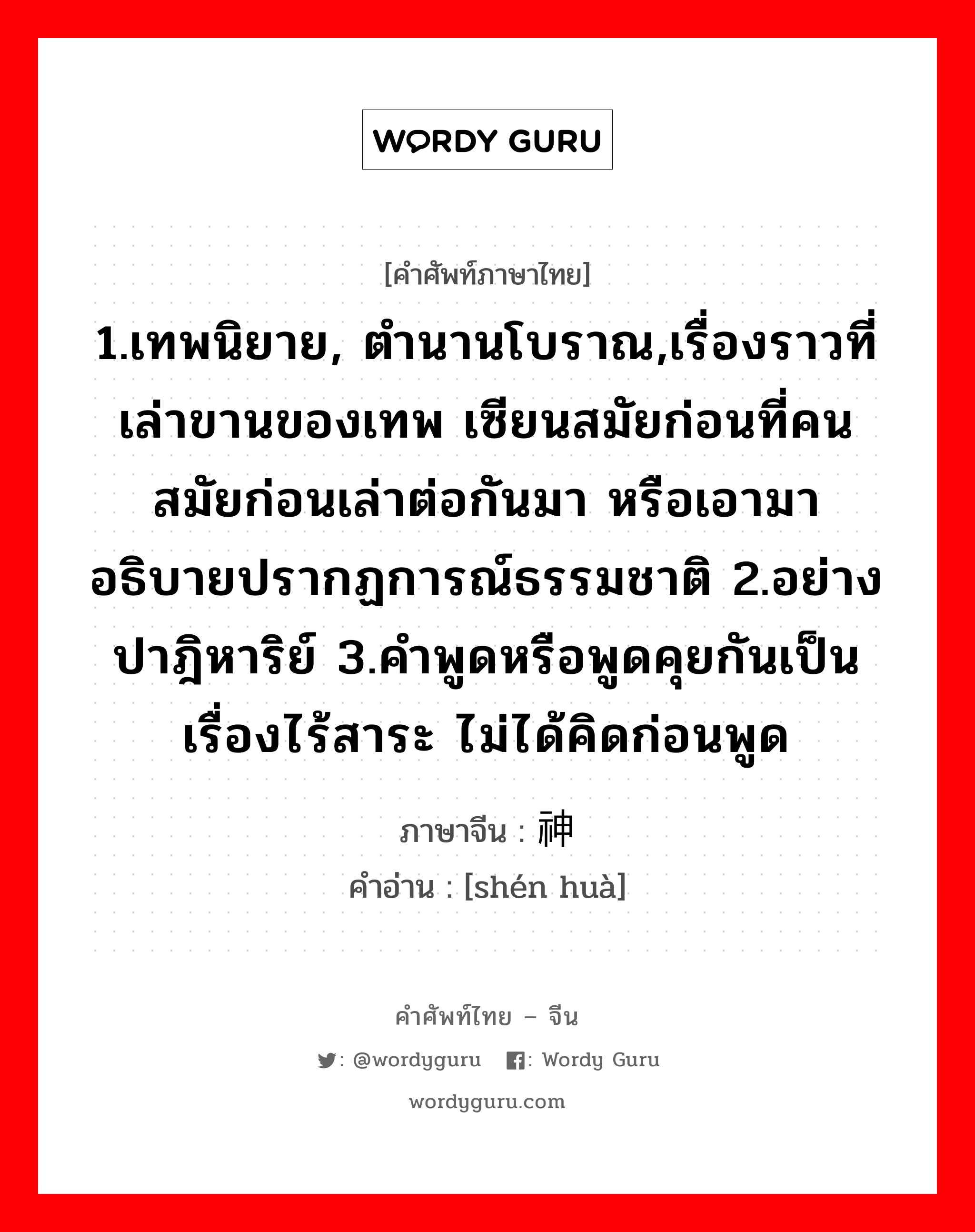 1.เทพนิยาย, ตำนานโบราณ,เรื่องราวที่เล่าขานของเทพ เซียนสมัยก่อนที่คนสมัยก่อนเล่าต่อกันมา หรือเอามาอธิบายปรากฏการณ์ธรรมชาติ 2.อย่างปาฎิหาริย์ 3.คำพูดหรือพูดคุยกันเป็นเรื่องไร้สาระ ไม่ได้คิดก่อนพูด ภาษาจีนคืออะไร, คำศัพท์ภาษาไทย - จีน 1.เทพนิยาย, ตำนานโบราณ,เรื่องราวที่เล่าขานของเทพ เซียนสมัยก่อนที่คนสมัยก่อนเล่าต่อกันมา หรือเอามาอธิบายปรากฏการณ์ธรรมชาติ 2.อย่างปาฎิหาริย์ 3.คำพูดหรือพูดคุยกันเป็นเรื่องไร้สาระ ไม่ได้คิดก่อนพูด ภาษาจีน 神话 คำอ่าน [shén huà]